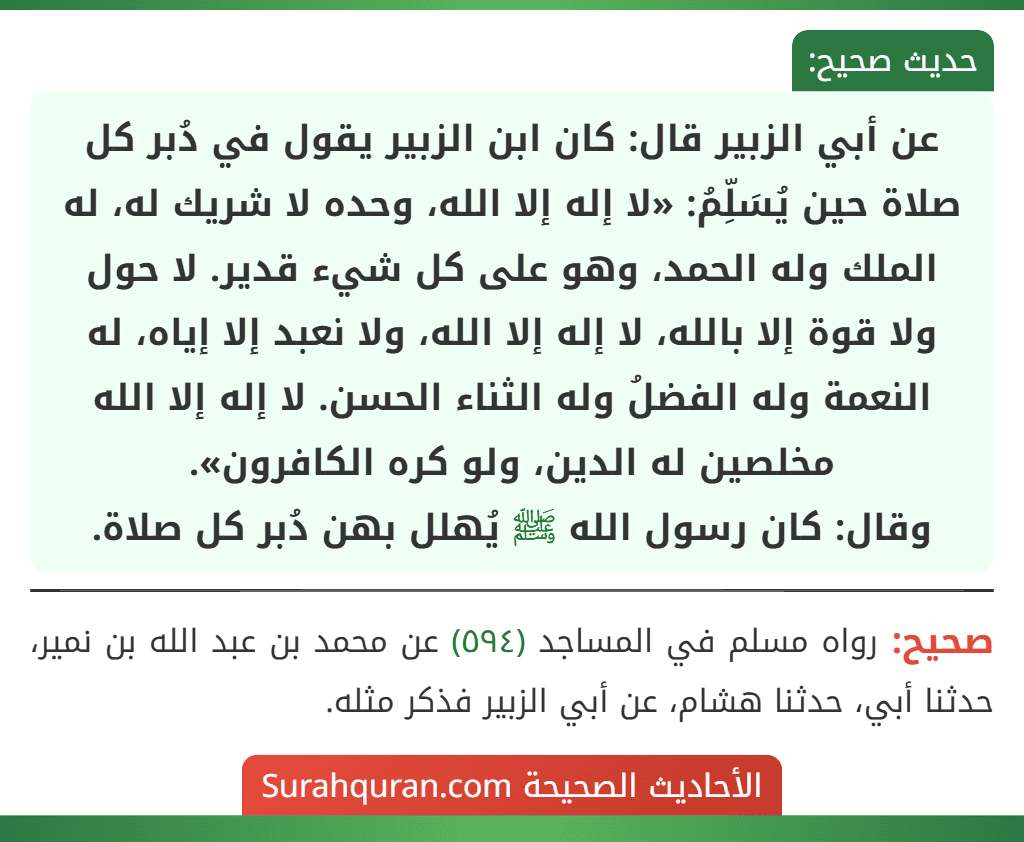 عن أبي الزبير قال: كان ابن الزبير يقول في دُبر كل صلاة حين يُسَلِّمُ: «لا إله إلا الله، وحده لا شريك له، له الملك وله الحمد، وهو على كل شيء قدير. لا حول
ولا قوة إلا بالله، لا إله إلا الله، ولا نعبد إلا إياه، له النعمة وله الفضلُ وله الثناء الحسن. لا إله إلا الله مخلصين له الدين، ولو كره الكافرون».
وقال: كان رسول الله ﷺ يُهلل بهن دُبر كل صلاة.