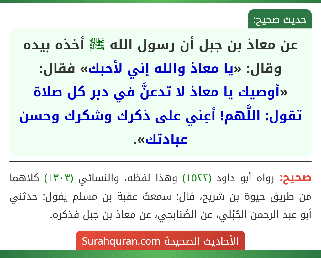 عن معاذ بن جبل أن رسول الله ﷺ أخذه بيده وقال: «يا معاذ والله إني لأحبك» فقال: «أوصيك يا معاذ لا تدعنَّ في دبر كل صلاة تقول: اللَّهم! أعِني على ذكرك وشكرك وحسن عبادتك».