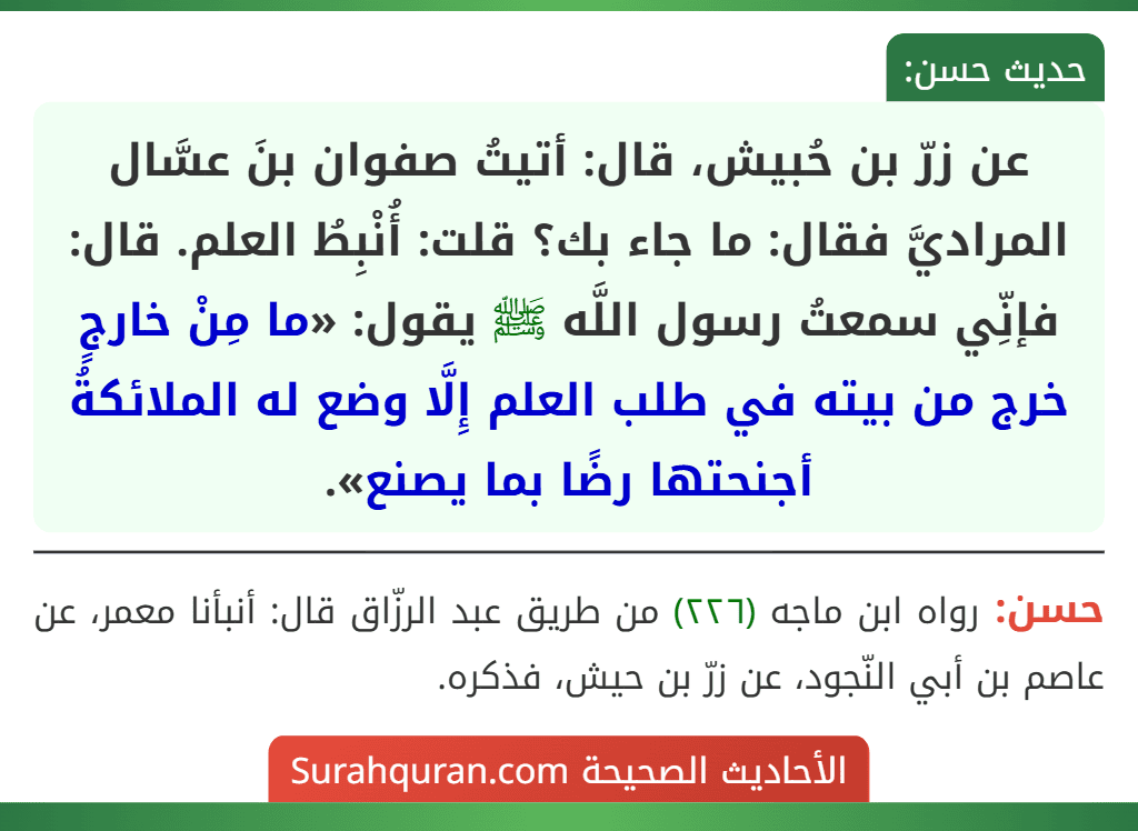 عن زرّ بن حُبيش، قال: أتيتُ صفوان بنَ عسَّال المراديَّ فقال: ما جاء بك؟ قلت: أُنْبِطُ العلم. قال: فإنِّي سمعتُ رسول اللَّه ﷺ يقول: «ما مِنْ خارجٍ خرج من بيته في طلب العلم إِلَّا وضع له الملائكةُ أجنحتها رضًا بما يصنع».