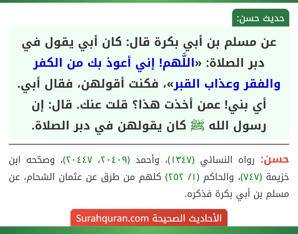 عن مسلم بن أبي بكرة قال: كان أبي يقول في دبر الصلاة: «اللَّهم! إني أعوذ بك من الكفر والفقر وعذاب القبر»، فكنت أقولهن، فقال أبي. أي بني! عمن أخذت هذا؟ قلت عنك. قال: إن رسول الله ﷺ كان يقولهن في دبر الصلاة.