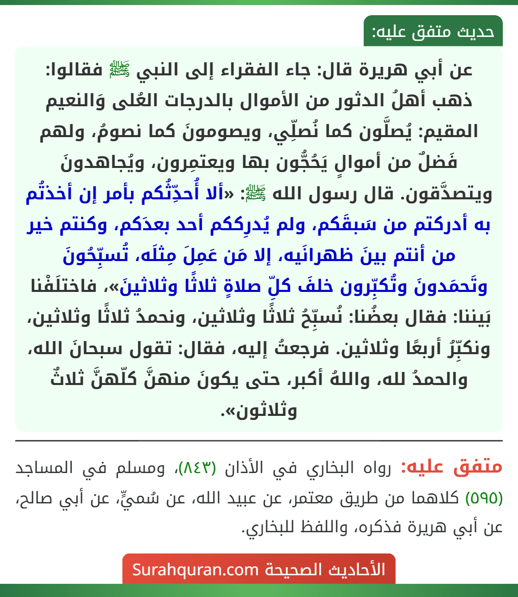 عن أبي هريرة قال: جاء الفقراء إلى النبي ﷺ فقالوا: ذهب أهلُ الدثور من الأموال بالدرجات العُلى وَالنعيم المقيم: يُصلَّون كما نُصلِّي، ويصومونَ كما نصومُ، ولهم فَضلٌ من أموالٍ يَحُجُّون بها ويعتمِرون، ويُجاهدونَ ويتصدَّقون. قال رسول الله ﷺ: «ألا أُحدِّثُكم بأمر إن أخذتُم به أدركتم من سَبقَكم، ولم يُدرِككم أحد بعدَكم، وكنتم خير من أنتم بينَ ظهرانَيه، إلا مَن عَمِلَ مِثلَه، تُسبِّحُونَ وتَحمَدونَ وتُكبِّرون خلفَ كلِّ صلاةٍ ثلاثًا وثلاثينَ»، فاختلَفْنا بَيننا: فقال بعضُنا: نُسبِّحُ ثلاثًا وثلاثين، ونحمدُ ثلاثًا وثلاثين، ونكبِّرُ أربعًا وثلاثين. فرجعتُ إليه، فقال: تقول سبحانَ الله، والحمدُ لله، واللهُ أكبر، حتى يكونَ منهنَّ كلّهنَّ ثلاثٌ وثلاثون». عن أبي هريرة قال: جاء الفقراء إلى النبي ﷺ فقالوا: ذهب أهلُ الدثور من الأموال بالدرجات العُلى وَالنعيم المقيم: يُصلَّون كما نُصلِّي، ويصومونَ كما نصومُ، ولهم فَضلٌ من أموالٍ يَحُجُّون بها ويعتمِرون، ويُجاهدونَ ويتصدَّقون. قال رسول الله ﷺ: «ألا أُحدِّثُكم بأمر إن أخذتُم به أدركتم من سَبقَكم، ولم يُدرِككم أحد بعدَكم، وكنتم خير من أنتم بينَ ظهرانَيه، إلا مَن عَمِلَ مِثلَه، تُسبِّحُونَ وتَحمَدونَ وتُكبِّرون خلفَ كلِّ صلاةٍ ثلاثًا وثلاثينَ»، فاختلَفْنا بَيننا: فقال بعضُنا: نُسبِّحُ ثلاثًا وثلاثين، ونحمدُ ثلاثًا وثلاثين، ونكبِّرُ أربعًا وثلاثين. فرجعتُ إليه، فقال: تقول سبحانَ الله، والحمدُ لله، واللهُ أكبر، حتى يكونَ منهنَّ كلّهنَّ ثلاثٌ وثلاثون».