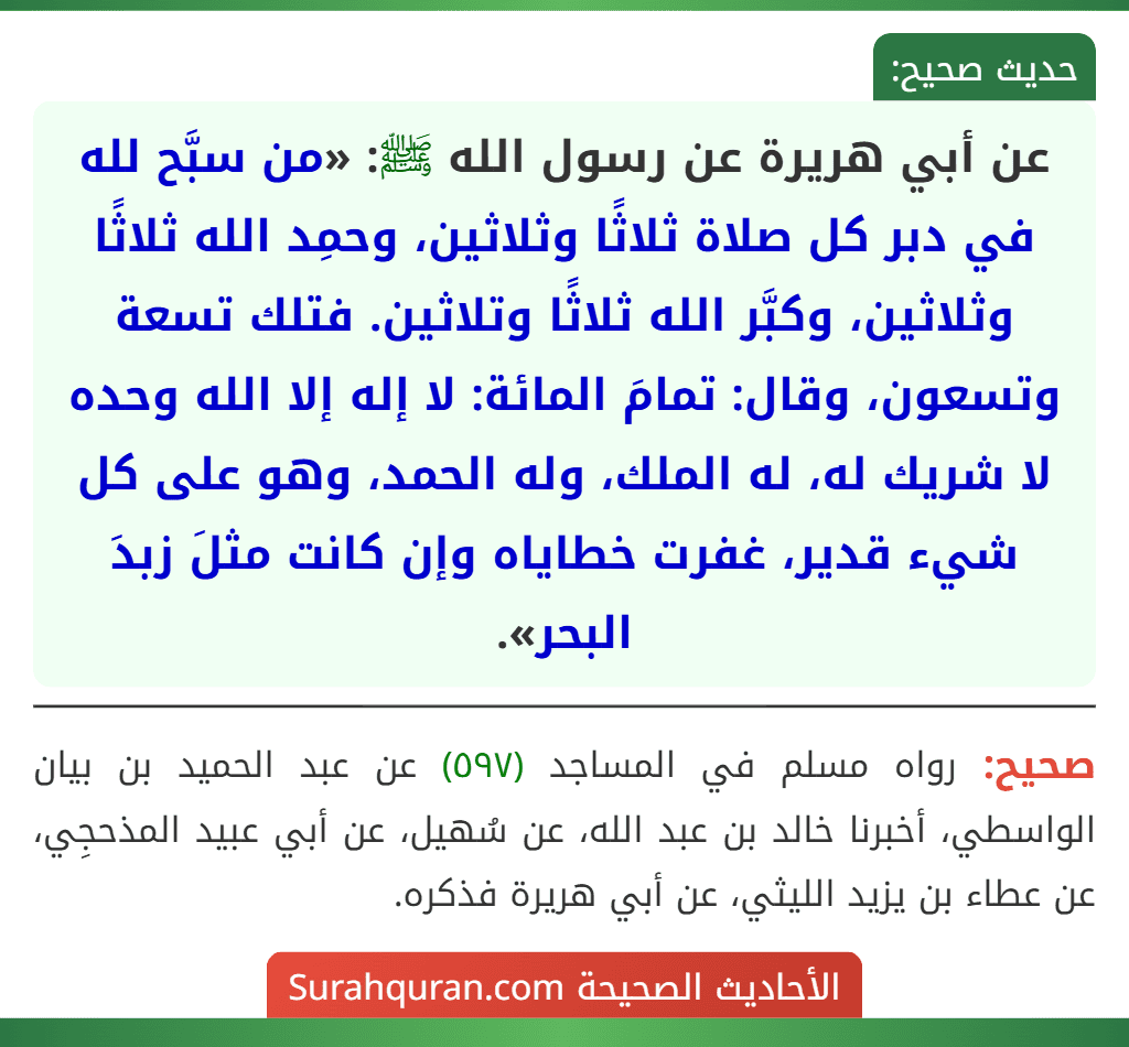عن أبي هريرة عن رسول الله ﷺ: «من سبَّح لله في دبر كل صلاة ثلاثًا وثلاثين، وحمِد الله ثلاثًا وثلاثين، وكبَّر الله ثلاثًا وتلاثين. فتلك تسعة وتسعون، وقال: تمامَ المائة: لا إله إلا الله وحده لا شريك له، له الملك، وله الحمد، وهو على كل شيء قدير، غفرت خطاياه وإن كانت مثلَ زبدَ البحر».