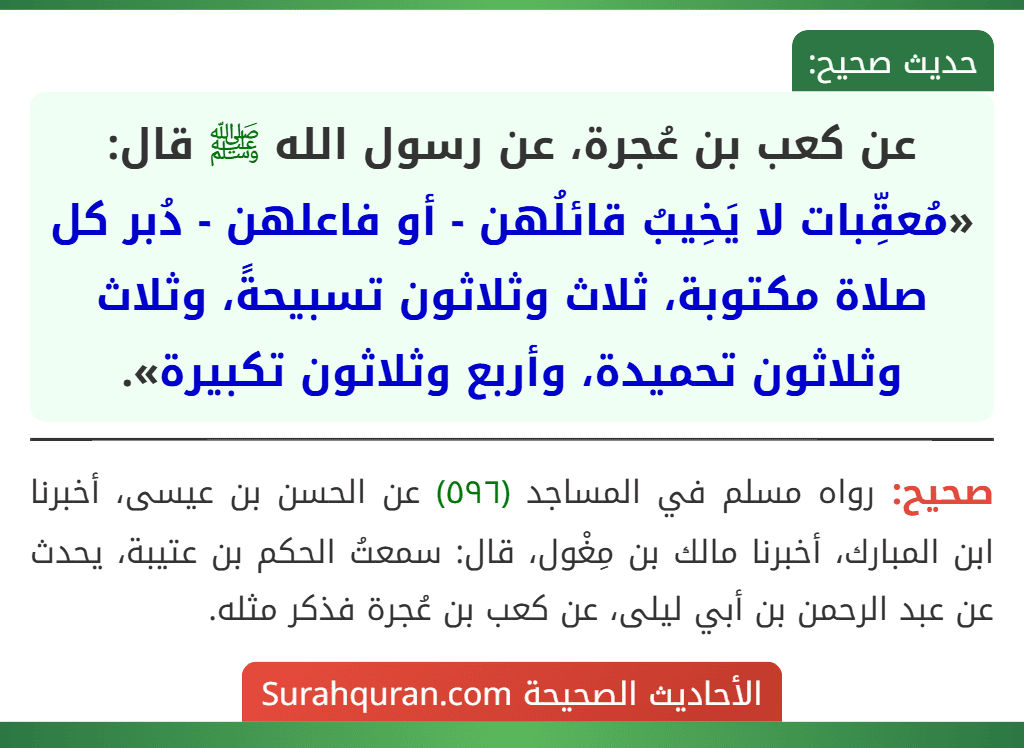 عن كعب بن عُجرة، عن رسول الله ﷺ قال: «مُعقِّبات لا يَخِيبُ قائلُهن - أو فاعلهن - دُبر كل صلاة مكتوبة، ثلاث وثلاثون تسبيحةً، وثلاث وثلاثون تحميدة، وأربع وثلاثون تكبيرة». عن كعب بن عُجرة، عن رسول الله ﷺ قال: «مُعقِّبات لا يَخِيبُ قائلُهن - أو فاعلهن - دُبر كل صلاة مكتوبة، ثلاث وثلاثون تسبيحةً، وثلاث وثلاثون تحميدة، وأربع وثلاثون تكبيرة».