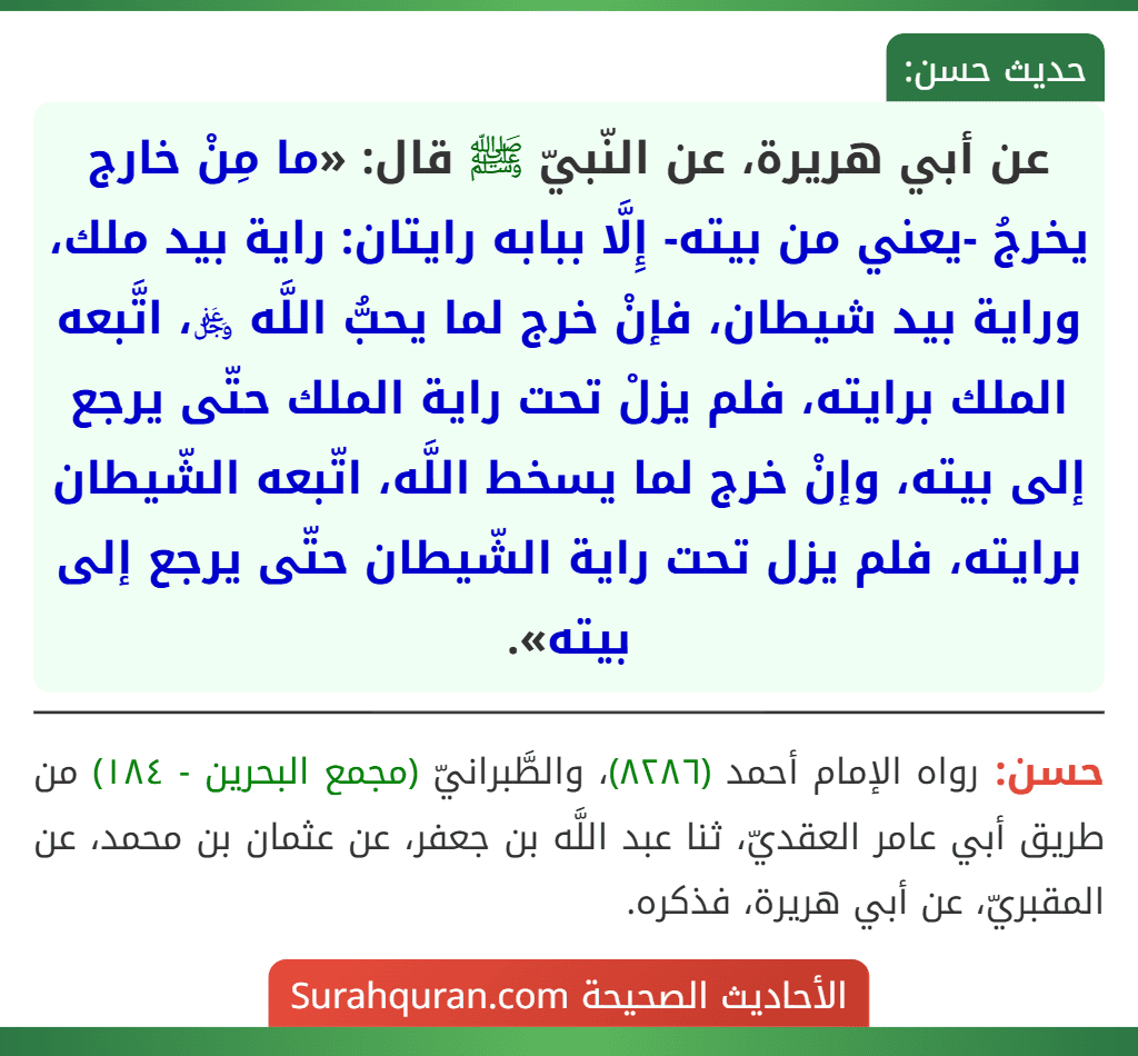 عن أبي هريرة، عن النّبيّ ﷺ قال: «ما مِنْ خارج يخرجُ -يعني من بيته- إِلَّا ببابه رايتان: راية بيد ملك، وراية بيد شيطان، فإنْ خرج لما يحبُّ اللَّه ﷿، اتَّبعه الملك برايته، فلم يزلْ تحت راية الملك حتّى يرجع إلى بيته، وإنْ خرج لما يسخط اللَّه، اتّبعه الشّيطان برايته، فلم يزل تحت راية الشّيطان حتّى يرجع إلى بيته». عن أبي هريرة، عن النّبيّ ﷺ قال: «ما مِنْ خارج يخرجُ -يعني من بيته- إِلَّا ببابه رايتان: راية بيد ملك، وراية بيد شيطان، فإنْ خرج لما يحبُّ اللَّه ﷿، اتَّبعه الملك برايته، فلم يزلْ تحت راية الملك حتّى يرجع إلى بيته، وإنْ خرج لما يسخط اللَّه، اتّبعه الشّيطان برايته، فلم يزل تحت راية الشّيطان حتّى يرجع إلى بيته».
