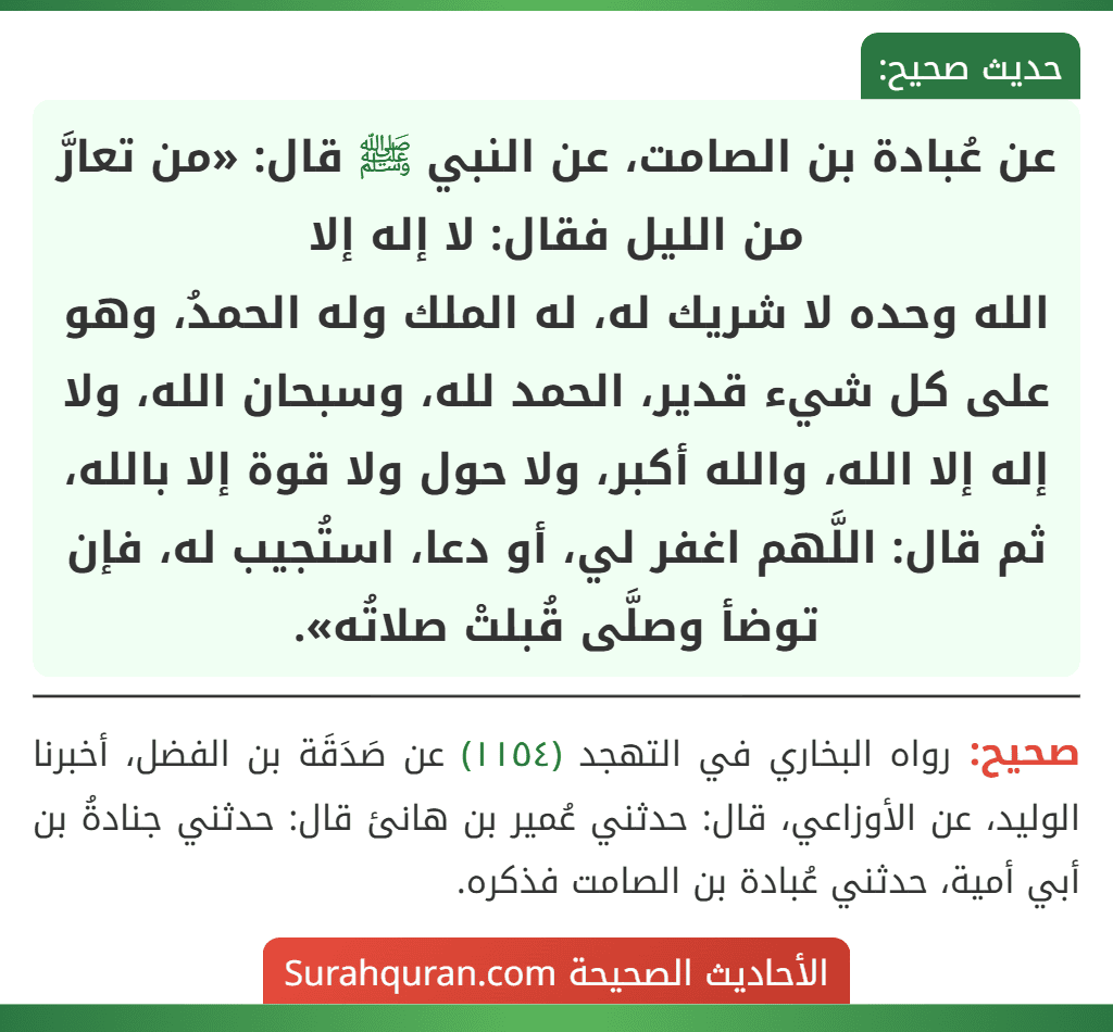 عن عُبادة بن الصامت، عن النبي ﷺ قال: «من تعارَّ من الليل فقال: لا إله إلا
الله وحده لا شريك له، له الملك وله الحمدُ، وهو على كل شيء قدير، الحمد لله، وسبحان الله، ولا إله إلا الله، والله أكبر، ولا حول ولا قوة إلا بالله، ثم قال: اللَّهم اغفر لي، أو دعا، استُجيب له، فإن توضأ وصلَّى قُبلتْ صلاتُه». عن عُبادة بن الصامت، عن النبي ﷺ قال: «من تعارَّ من الليل فقال: لا إله إلا
الله وحده لا شريك له، له الملك وله الحمدُ، وهو على كل شيء قدير، الحمد لله، وسبحان الله، ولا إله إلا الله، والله أكبر، ولا حول ولا قوة إلا بالله، ثم قال: اللَّهم اغفر لي، أو دعا، استُجيب له، فإن توضأ وصلَّى قُبلتْ صلاتُه».
