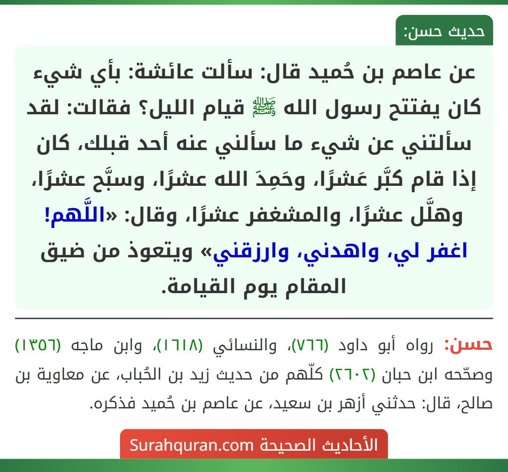 عن عاصم بن حُميد قال: سألت عائشة: بأي شيء كان يفتتح رسول الله ﷺ قيام الليل؟ فقالت: لقد سألتني عن شيء ما سألني عنه أحد قبلك، كان إذا قام كبَّر عَشرًا، وحَمِدَ الله عشرًا، وسبَّح عشرًا، وهلَّل عشرًا، والمشغفر عشرًا، وقال: «اللَّهم! اغفر لي، واهدني، وارزقني» ويتعوذ من ضيق المقام يوم القيامة. عن عاصم بن حُميد قال: سألت عائشة: بأي شيء كان يفتتح رسول الله ﷺ قيام الليل؟ فقالت: لقد سألتني عن شيء ما سألني عنه أحد قبلك، كان إذا قام كبَّر عَشرًا، وحَمِدَ الله عشرًا، وسبَّح عشرًا، وهلَّل عشرًا، والمشغفر عشرًا، وقال: «اللَّهم! اغفر لي، واهدني، وارزقني» ويتعوذ من ضيق المقام يوم القيامة.
