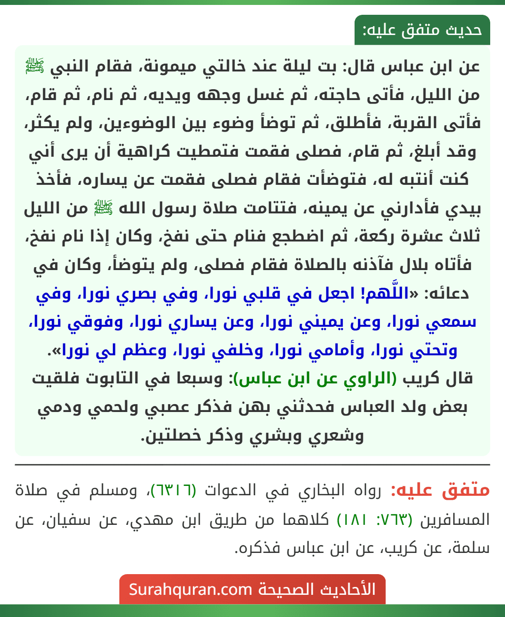 عن ابن عباس قال: بت ليلة عند خالتي ميمونة، فقام النبي ﷺ من الليل، فأتى حاجته، ثم غسل وجهه ويديه، ثم نام، ثم قام، فأتى القربة، فأطلق، ثم توضأ وضوء بين الوضوءين، ولم يكثر، وقد أبلغ، ثم قام، فصلى فقمت فتمطيت كراهية أن يرى أني كنت أنتبه له، فتوضأت فقام فصلى فقمت عن يساره، فأخذ بيدي فأدارني عن يمينه، فتتامت صلاة رسول الله ﷺ من الليل ثلاث عشرة ركعة، ثم اضطجع فنام حتى نفخ، وكان إذا نام نفخ، فأتاه بلال فآذنه بالصلاة فقام فصلى، ولم يتوضأ، وكان في دعائه: «اللَّهم! اجعل في قلبي نورا، وفي بصري نورا، وفي سمعي نورا، وعن يميني نورا، وعن يساري نورا، وفوقي نورا، وتحتي نورا، وأمامي نورا، وخلفي نورا، وعظم لي نورا».
قال كريب (الراوي عن ابن عباس): وسبعا في التابوت فلقيت بعض ولد العباس فحدثني بهن فذكر عصبي ولحمي ودمي وشعري وبشري وذكر خصلتين.