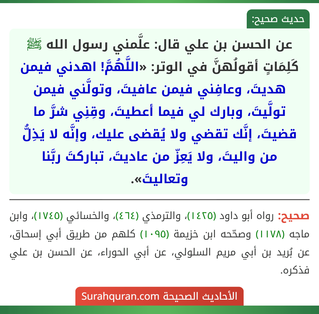 عن الحسن بن علي قال: علَّمني رسول الله ﷺ كَلِمَاتٍ أقولُهنَّ في الوتر: «اللَّهُمَّ! اهدني فيمن هديتَ، وعافِني فيمن عافيتَ، وتولَّني فيمن تولَّيتَ، وبارك لي فيما أعطيتَ، وقِنِي شرَّ ما قضيتَ، إنَّك تقضي ولا يُقضى عليك، وإنَّه لا يَذِلُّ من واليتَ، ولا يَعِزّ من عاديتَ، تباركتَ ربَّنا وتعاليتَ».