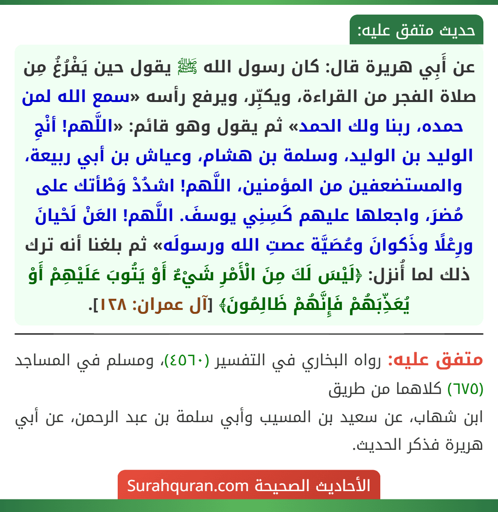 عن أَبِي هريرة قال: كان رسول الله ﷺ يقول حين يَفْرُغُ مِن صلاة الفجر من القراءة، ويكبِّر، ويرفع رأسه «سمع الله لمن حمده، ربنا ولك الحمد» ثم يقول وهو قائم: «اللَّهم! أنْجِ الوليد بن الوليد، وسلمة بن هشام، وعياش بن أبي ربيعة، والمستضعفين من المؤمنين، اللَّهم! اشدُدْ وَطْأتك على مُضرَ، واجعلها عليهم كَسِنِي يوسفَ. اللَّهم! العَنْ لَحْيانَ ورِعْلًا وذَكوانَ وعُصَيَّة عصتِ الله ورسولَه» ثم بلغنا أنه ترك ذلك لما أُنزل: ﴿لَيْسَ لَكَ مِنَ الْأَمْرِ شَيْءٌ أَوْ يَتُوبَ عَلَيْهِمْ أَوْ يُعَذِّبَهُمْ فَإِنَّهُمْ ظَالِمُونَ﴾ [آل عمران: ١٢٨].