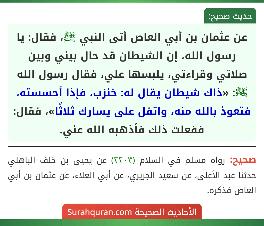 عن عثمان بن أبي العاص أتى النبي ﷺ، فقال: يا رسول الله، إن الشيطان قد حال بيني وبين صلاتي وقراءتي، يلبسها علي، فقال رسول الله ﷺ: «ذاك شيطان يقال له: خنزب، فإذا أحسسته، فتعوذ بالله منه، واتفل على يسارك ثلاثًا»، فقال: ففعلت ذلك فأذهبه الله عني.