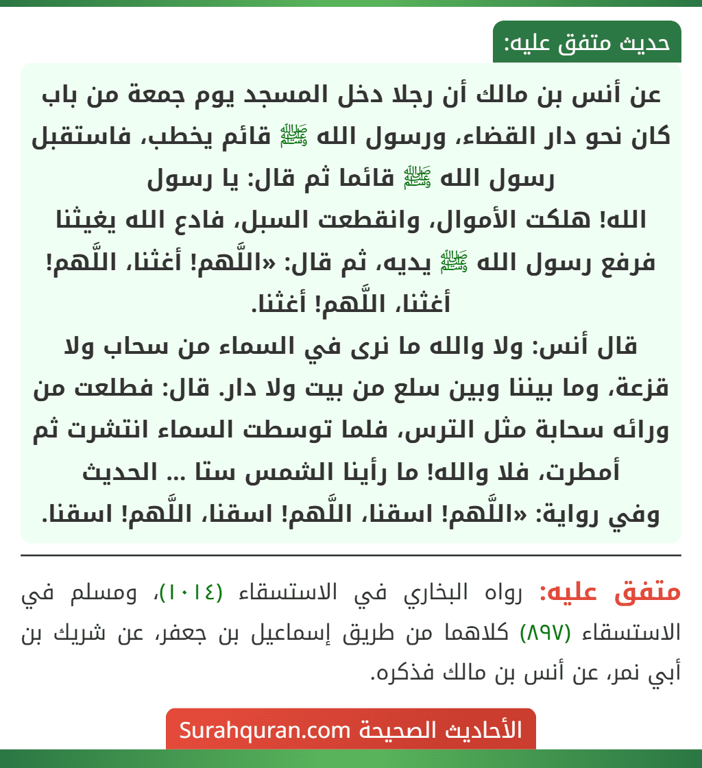 عن أنس بن مالك أن رجلا دخل المسجد يوم جمعة من باب كان نحو دار القضاء، ورسول الله ﷺ قائم يخطب، فاستقبل رسول الله ﷺ قائما ثم قال: يا رسول
الله! هلكت الأموال، وانقطعت السبل، فادع الله يغيثنا فرفع رسول الله ﷺ يديه، ثم قال: «اللَّهم! أغثنا، اللَّهم! أغثنا، اللَّهم! أغثنا.
قال أنس: ولا والله ما نرى في السماء من سحاب ولا قزعة، وما بيننا وبين سلع من بيت ولا دار. قال: فطلعت من ورائه سحابة مثل الترس، فلما توسطت السماء انتشرت ثم أمطرت، فلا والله! ما رأينا الشمس ستا ... الحديث
وفي رواية: «اللَّهم! اسقنا، اللَّهم! اسقنا، اللَّهم! اسقنا.