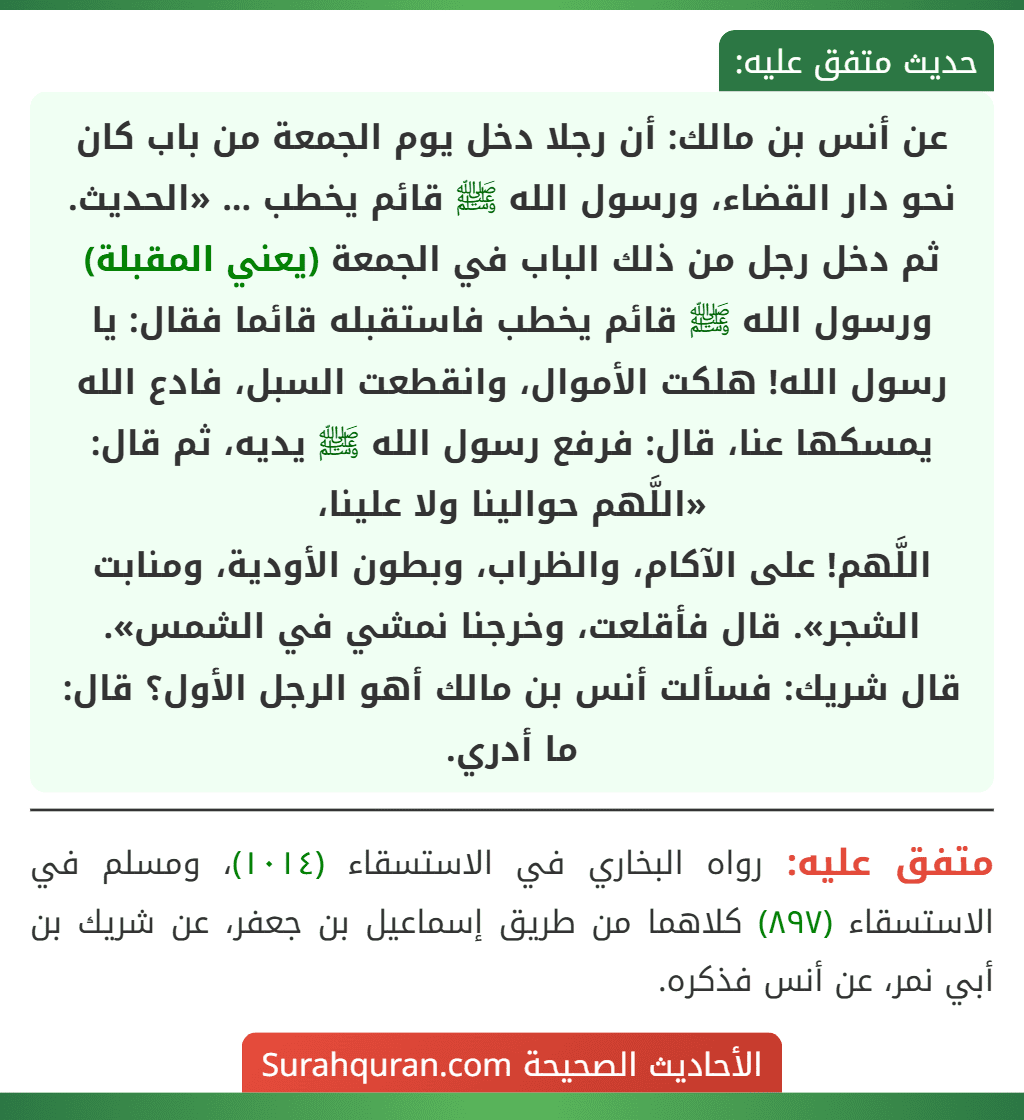 عن أنس بن مالك: أن رجلا دخل يوم الجمعة من باب كان نحو دار القضاء، ورسول الله ﷺ قائم يخطب ... «الحديث.
ثم دخل رجل من ذلك الباب في الجمعة (يعني المقبلة) ورسول الله ﷺ قائم يخطب فاستقبله قائما فقال: يا رسول الله! هلكت الأموال، وانقطعت السبل، فادع الله يمسكها عنا، قال: فرفع رسول الله ﷺ يديه، ثم قال: «اللَّهم حوالينا ولا علينا،
اللَّهم! على الآكام، والظراب، وبطون الأودية، ومنابت الشجر». قال فأقلعت، وخرجنا نمشي في الشمس».
قال شريك: فسألت أنس بن مالك أهو الرجل الأول؟ قال: ما أدري.