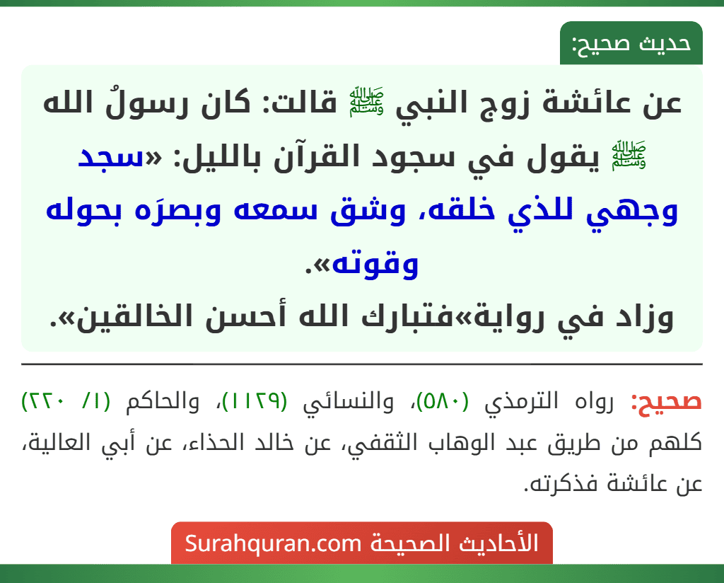 عن عائشة زوج النبي ﷺ قالت: كان رسولُ الله ﷺ يقول في سجود القرآن بالليل: «سجد وجهي للذي خلقه، وشق سمعه وبصرَه بحوله وقوته».
وزاد في رواية»فتبارك الله أحسن الخالقين».