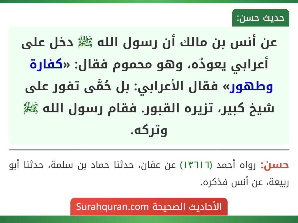 عن أنس بن مالك أن رسول الله ﷺ دخل على أعرابي يعودُه، وهو محموم فقال: «كفارة وطهور» فقال الأعرابي: بل حُمَّى تفور على شيخ كبير، تزيره القبور. فقام رسول الله ﷺ وتركه.