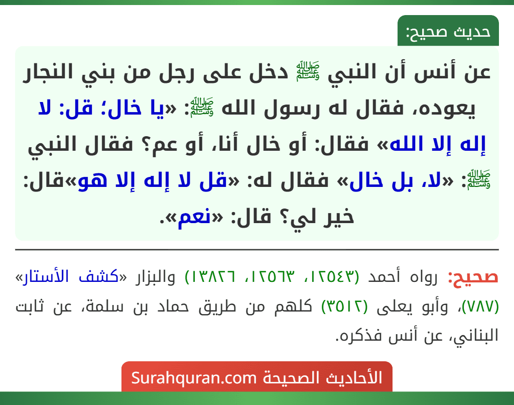 عن أنس أن النبي ﷺ دخل على رجل من بني النجار يعوده، فقال له رسول الله ﷺ: «يا خال؛ قل: لا إله إلا الله» فقال: أو خال أنا، أو عم؟ فقال النبي ﷺ: «لا، بل خال» فقال له: «قل لا إله إلا هو»قال: خير لي؟ قال: «نعم».