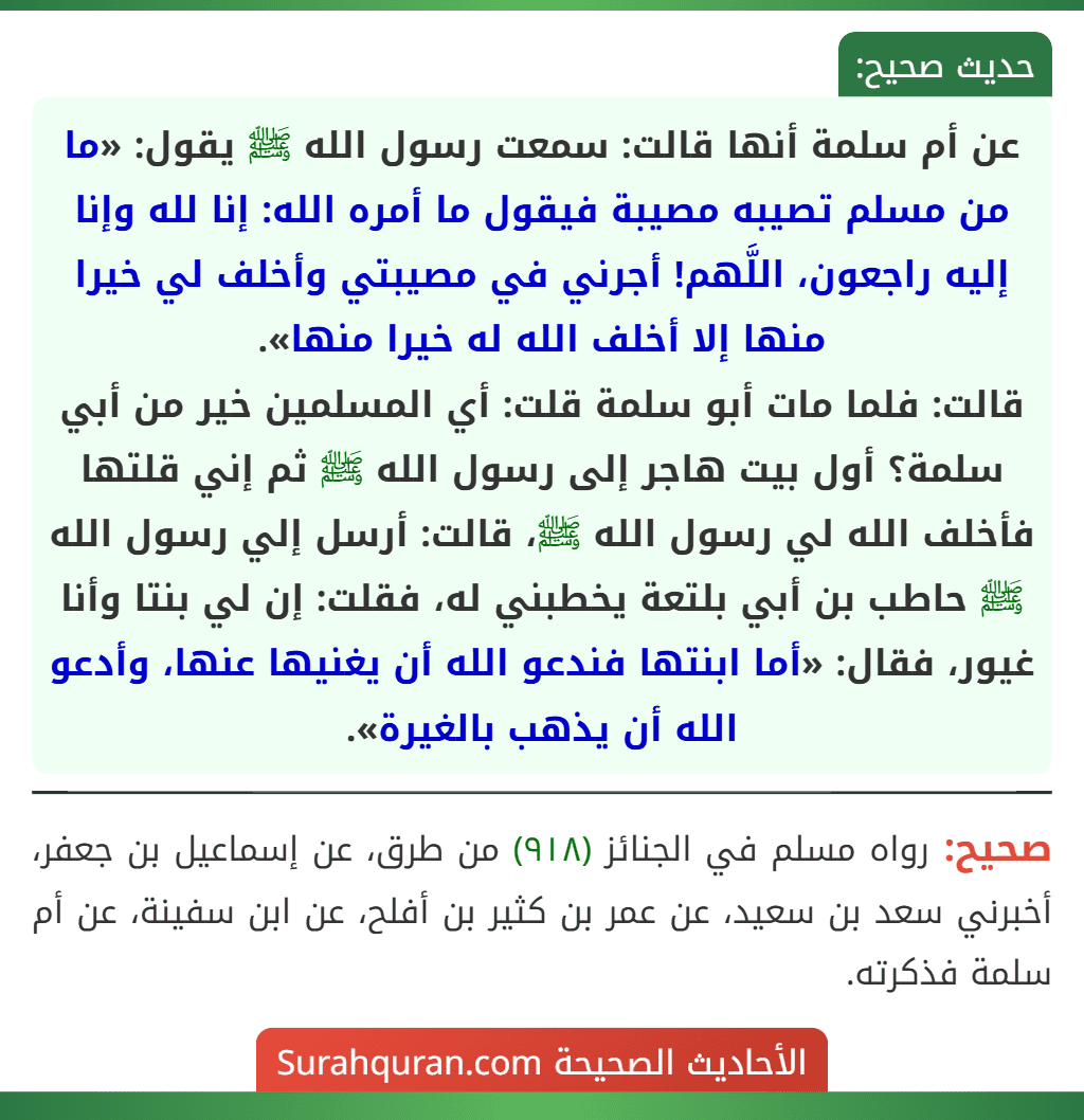 عن أم سلمة أنها قالت: سمعت رسول الله ﷺ يقول: «ما من مسلم تصيبه مصيبة فيقول ما أمره الله: إنا لله وإنا إليه راجعون، اللَّهم! أجرني في مصيبتي وأخلف لي خيرا منها إلا أخلف الله له خيرا منها».
قالت: فلما مات أبو سلمة قلت: أي المسلمين خير من أبي سلمة؟ أول بيت هاجر إلى رسول الله ﷺ ثم إني قلتها فأخلف الله لي رسول الله ﷺ، قالت: أرسل إلي رسول الله ﷺ حاطب بن أبي بلتعة يخطبني له، فقلت: إن لي بنتا وأنا غيور، فقال: «أما ابنتها فندعو الله أن يغنيها عنها، وأدعو الله أن يذهب بالغيرة».