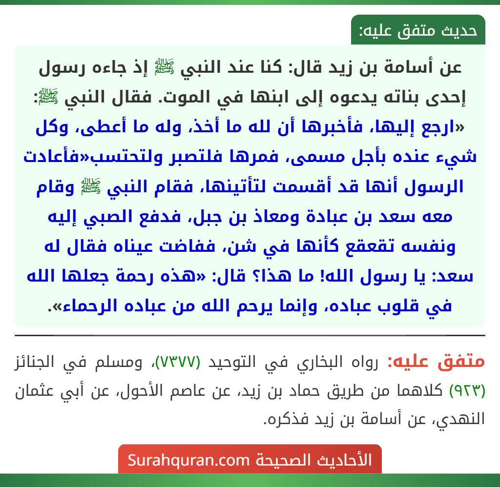 عن أسامة بن زيد قال: كنا عند النبي ﷺ إذ جاءه رسول إحدى بناته يدعوه إلى ابنها في الموت. فقال النبي ﷺ: «ارجع إليها، فأخبرها أن لله ما أخذ، وله ما أعطى، وكل شيء عنده بأجل مسمى، فمرها فلتصبر ولتحتسب«فأعادت الرسول أنها قد أقسمت لتأتينها، فقام النبي ﷺ وقام معه سعد بن عبادة ومعاذ بن جبل، فدفع الصبي إليه ونفسه تقعقع كأنها في شن، ففاضت عيناه فقال له سعد: يا رسول الله! ما هذا؟ قال: «هذه رحمة جعلها الله في قلوب عباده، وإنما يرحم الله من عباده الرحماء».