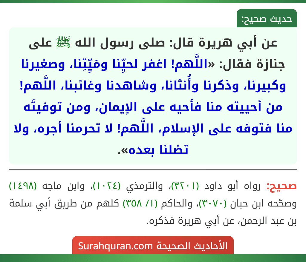عن أبي هريرة قال: صلى رسول الله ﷺ على جنازة فقال: «اللَّهم! اغفر لحيِّنا ومَيِّتِنا، وصغيرنا وكبيرنا، وذكرنا وأُنثانا، وشاهدنا وغائبنا، اللَّهم! من أحييته منا فأحيه على الإيمان، ومن توفيتَه منا فتوفه على الإسلام، اللَّهم! لا تحرمنا أجره، ولا تضلنا بعده». عن أبي هريرة قال: صلى رسول الله ﷺ على جنازة فقال: «اللَّهم! اغفر لحيِّنا ومَيِّتِنا، وصغيرنا وكبيرنا، وذكرنا وأُنثانا، وشاهدنا وغائبنا، اللَّهم! من أحييته منا فأحيه على الإيمان، ومن توفيتَه منا فتوفه على الإسلام، اللَّهم! لا تحرمنا أجره، ولا تضلنا بعده».
