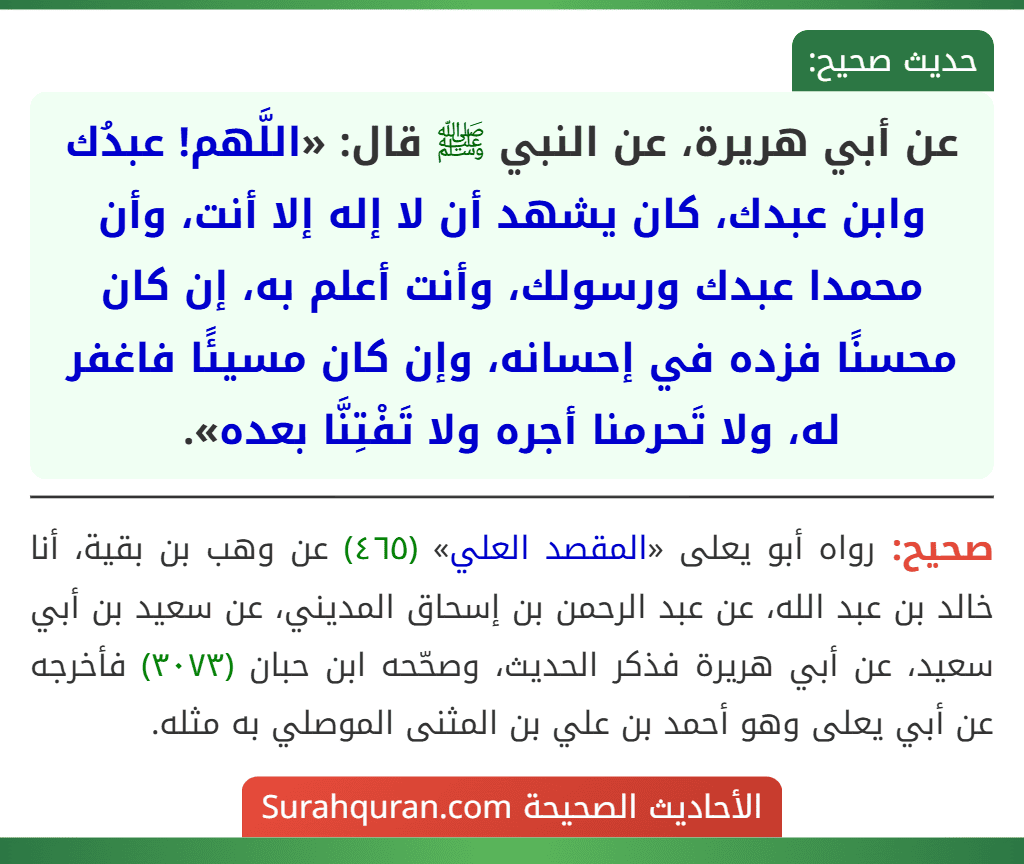 عن أبي هريرة، عن النبي ﷺ قال: «اللَّهم! عبدُك وابن عبدك، كان يشهد أن لا إله إلا أنت، وأن محمدا عبدك ورسولك، وأنت أعلم به، إن كان محسنًا فزده في إحسانه، وإن كان مسيئًا فاغفر له، ولا تَحرمنا أجره ولا تَفْتِنَّا بعده».