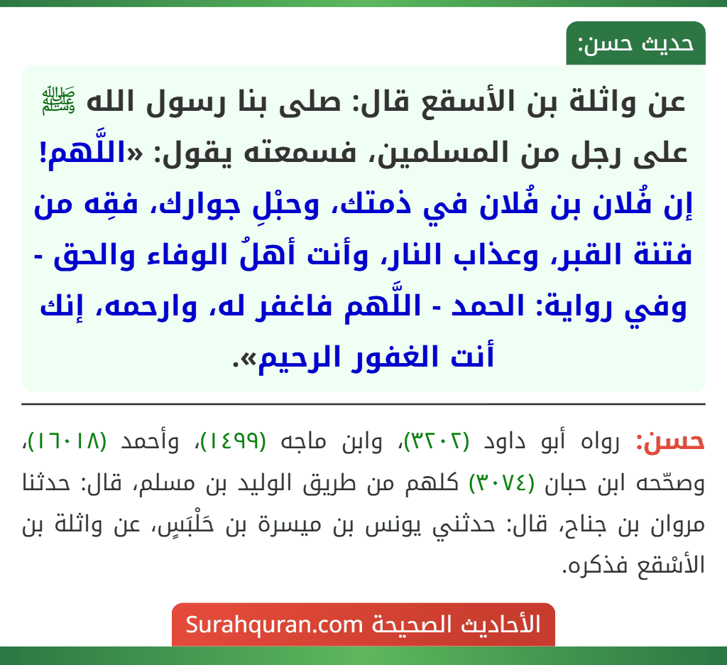 عن واثلة بن الأسقع قال: صلى بنا رسول الله ﷺ على رجل من المسلمين، فسمعته يقول: «اللَّهم! إن فُلان بن فُلان في ذمتك، وحبْلِ جوارك، فقِه من فتنة القبر، وعذاب النار، وأنت أهلُ الوفاء والحق - وفي رواية: الحمد - اللَّهم فاغفر له، وارحمه، إنك أنت الغفور الرحيم».
