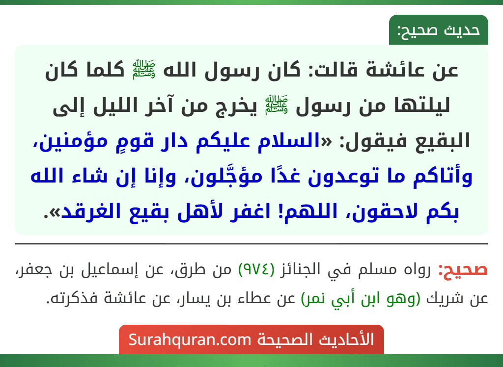 عن عائشة قالت: كان رسول الله ﷺ كلما كان ليلتها من رسول ﷺ يخرج من آخر الليل إلى البقيع فيقول: «السلام عليكم دار قومٍ مؤمنين، وأتاكم ما توعدون غدًا مؤجَّلون، وإنا إن شاء الله بكم لاحقون، اللهم! اغفر لأهل بقيع الغرقد». عن عائشة قالت: كان رسول الله ﷺ كلما كان ليلتها من رسول ﷺ يخرج من آخر الليل إلى البقيع فيقول: «السلام عليكم دار قومٍ مؤمنين، وأتاكم ما توعدون غدًا مؤجَّلون، وإنا إن شاء الله بكم لاحقون، اللهم! اغفر لأهل بقيع الغرقد».