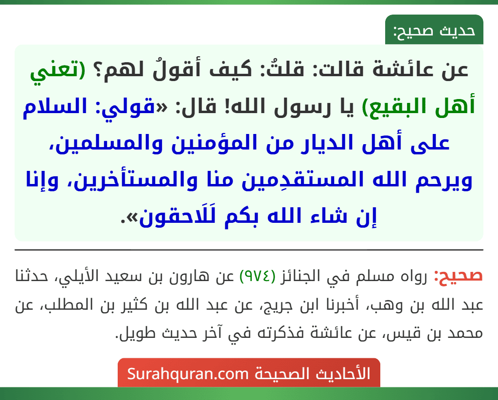 عن عائشة قالت: قلتُ: كيف أقولُ لهم؟ (تعني أهل البقيع) يا رسول الله! قال: «قولي: السلام على أهل الديار من المؤمنين والمسلمين، ويرحم الله المستقدِمين منا والمستأخرين، وإنا إن شاء الله بكم لَلَاحقون».