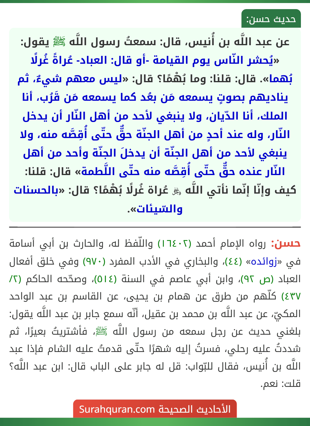 عن عبد اللَّه بن أُنيس، قال: سمعتُ رسول اللَّه ﷺ يقول: «يُحشر النّاس يوم القيامة -أو قال: العباد- عُراةً غُرلًا بُهما». قال: قلنا: وما بُهْمًا؟ قال: «ليس معهم شيءٌ، ثم يناديهم بصوتٍ يسمعه مَن بعُد كما يسمعه مَن قَرُب، أنا الملك، أنا الدّيان، ولا ينبغي لأحد من أهل النّار أن يدخل النّار، وله عند أحدٍ من أهل الجنّة حقٌّ حتّى أُقِصَّه منه، ولا ينبغي لأحد من أهل الجنّة أن يدخلَ الجنّة وأحد من أهل النّار عنده حقٌّ حتّى أُقِصَّه منه حتّى اللَّطمة» قال: قلنا: كيف وإنّا إنّما نأتي اللَّه ﷿ عُراة غُرلًا بُهْمًا؟ قال: «بالحسنات والسّيئات».