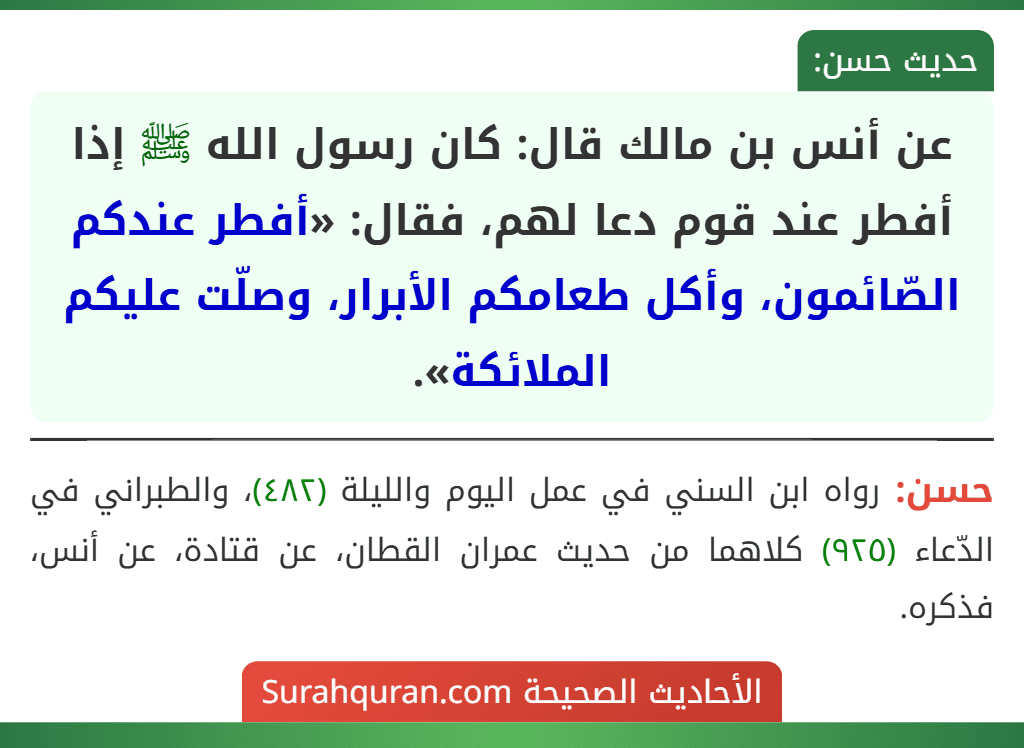 عن أنس بن مالك قال: كان رسول الله ﷺ إذا أفطر عند قوم دعا لهم، فقال: «أفطر عندكم الصّائمون، وأكل طعامكم الأبرار، وصلّت عليكم الملائكة». عن أنس بن مالك قال: كان رسول الله ﷺ إذا أفطر عند قوم دعا لهم، فقال: «أفطر عندكم الصّائمون، وأكل طعامكم الأبرار، وصلّت عليكم الملائكة».