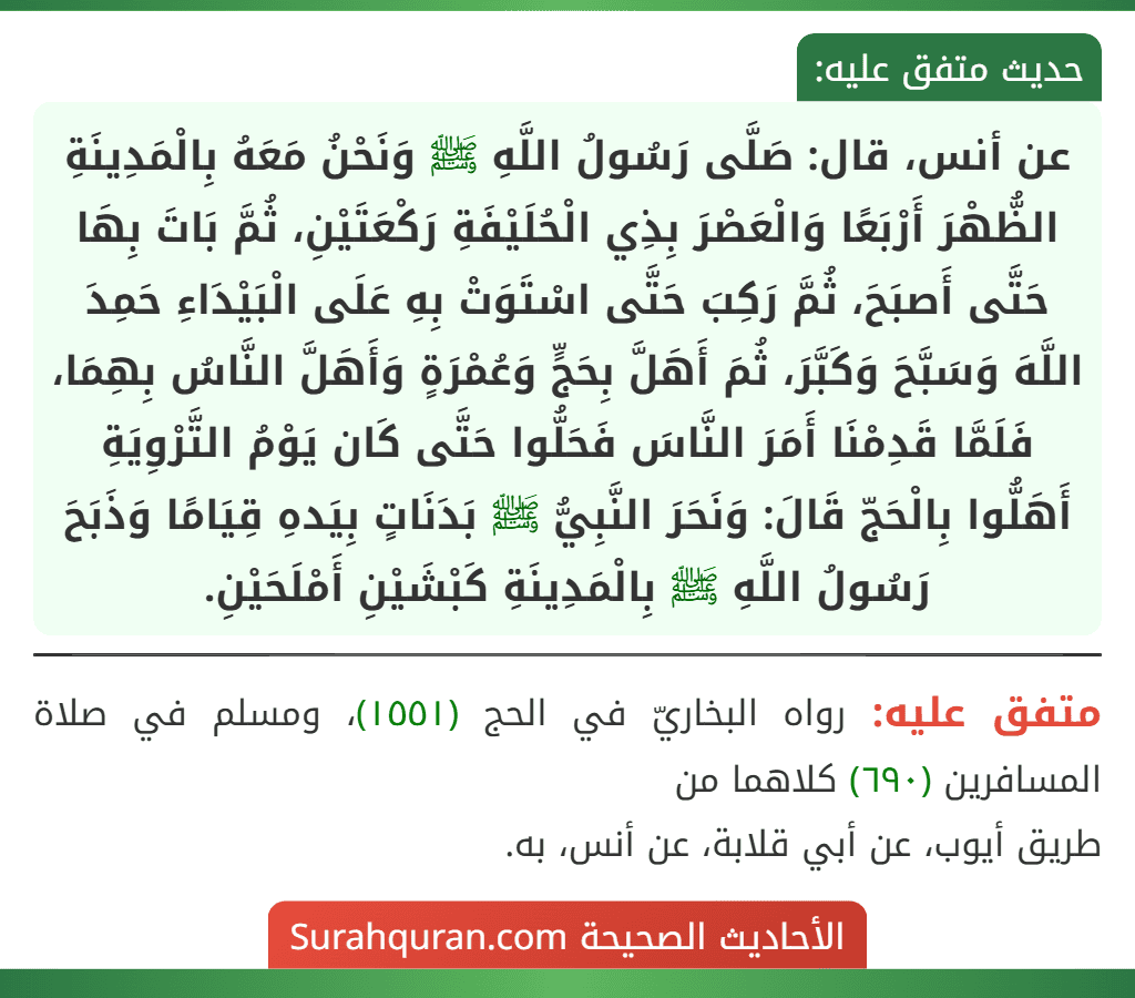عن أنس، قال: صَلَّى رَسُولُ اللَّهِ ﷺ وَنَحْنُ مَعَهُ بِالْمَدِينَةِ الظُّهْرَ أَرْبَعًا وَالْعَصْرَ بِذِي الْحُلَيْفَةِ رَكْعَتَيْنِ، ثُمَّ بَاتَ بِهَا حَتَّى أَصبَحَ، ثُمَّ رَكِبَ حَتَّى اسْتَوَتْ بِهِ عَلَى الْبَيْدَاءِ حَمِدَ اللَّهَ وَسَبَّحَ وَكَبَّرَ، ثُمَ أَهَلَّ بِحَجٍّ وَعُمْرَةٍ وَأَهَلَّ النَّاسُ بِهِمَا، فَلَمَّا قَدِمْنَا أَمَرَ النَّاسَ فَحَلُّوا حَتَّى كَان يَوْمُ التَّرْوِيَةِ أَهَلُّوا بِالْحَجّ قَالَ: وَنَحَرَ النَّبِيُّ ﷺ بَدَنَاتٍ بِيَدهِ قِيَامًا وَذَبَحَ رَسُولُ اللَّهِ ﷺ بِالْمَدِينَةِ كَبْشَيْنِ أَمْلَحَيْنِ.