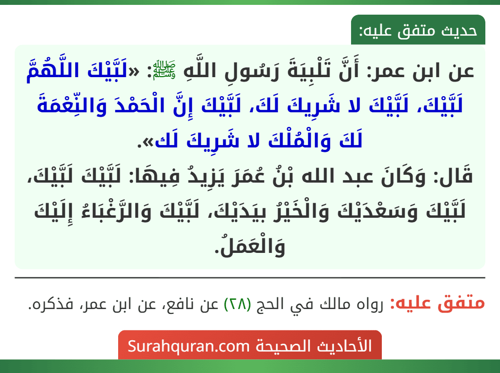 عن ابن عمر: أَنَّ تَلْبِيَةَ رَسُولِ اللَّهِ ﷺ: «لَبَّيْكَ اللَّهُمَّ لَبَّيْكَ، لَبَّيْكَ لا شَرِيكَ لَكَ، لَبَّيْكَ إِنَّ الْحَمْدَ وَالنِّعْمَةَ لَكَ وَالْمُلْكَ لا شَرِيكَ لَك».
قَال: وَكَانَ عبد الله بْنُ عُمَرَ يَزِيدُ فِيهَا: لَبَّيْكَ لَبَّيْكَ، لَبَّيْكَ وَسَعْدَيْكَ وَالْخَيْرُ بيَدَيْكَ، لَبَّيْكَ وَالرَّغْبَاءُ إِلَيْكَ وَالْعَمَلُ.