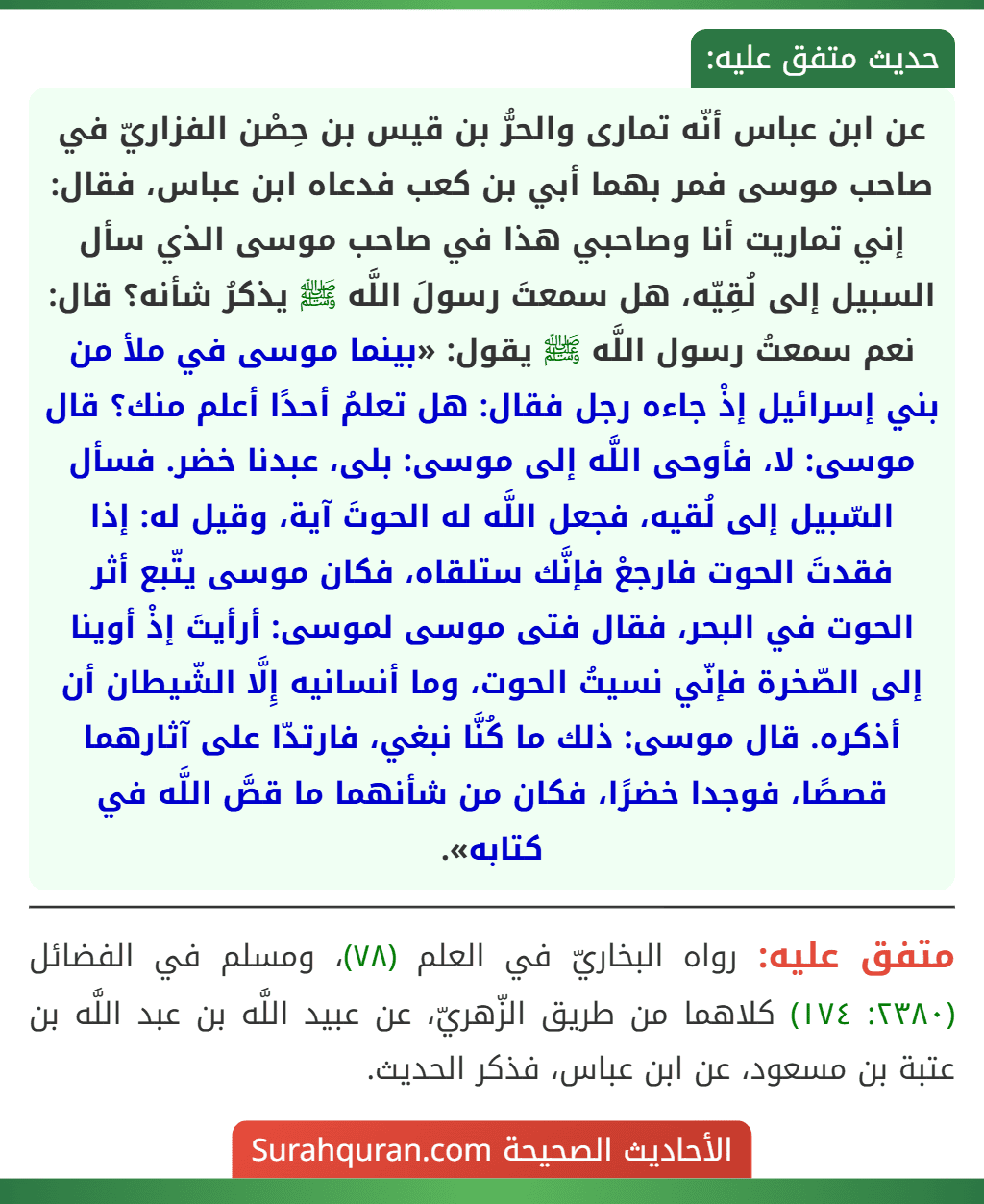 عن ابن عباس أنّه تمارى والحرُّ بن قيس بن حِصْن الفزاريّ في صاحب موسى فمر بهما أبي بن كعب فدعاه ابن عباس، فقال: إني تماريت أنا وصاحبي هذا في صاحب موسى الذي سأل السبيل إلى لُقِيّه، هل سمعتَ رسولَ اللَّه ﷺ يذكرُ شأنه؟ قال: نعم سمعتُ رسول اللَّه ﷺ يقول: «بينما موسى في ملأ من بني إسرائيل إذْ جاءه رجل فقال: هل تعلمُ أحدًا أعلم منك؟ قال موسى: لا، فأوحى اللَّه إلى موسى: بلى، عبدنا خضر. فسأل السّبيل إلى لُقيه، فجعل اللَّه له الحوتَ آية، وقيل له: إذا فقدتَ الحوت فارجعْ فإنَّك ستلقاه، فكان موسى يتّبع أثر الحوت في البحر، فقال فتى موسى لموسى: أرأيتَ إذْ أوينا إلى الصّخرة فإنّي نسيتُ الحوت، وما أنسانيه إِلَّا الشّيطان أن أذكره. قال موسى: ذلك ما كُنَّا نبغي، فارتدّا على آثارهما قصصًا، فوجدا خضرًا، فكان من شأنهما ما قصَّ اللَّه في كتابه». عن ابن عباس أنّه تمارى والحرُّ بن قيس بن حِصْن الفزاريّ في صاحب موسى فمر بهما أبي بن كعب فدعاه ابن عباس، فقال: إني تماريت أنا وصاحبي هذا في صاحب موسى الذي سأل السبيل إلى لُقِيّه، هل سمعتَ رسولَ اللَّه ﷺ يذكرُ شأنه؟ قال: نعم سمعتُ رسول اللَّه ﷺ يقول: «بينما موسى في ملأ من بني إسرائيل إذْ جاءه رجل فقال: هل تعلمُ أحدًا أعلم منك؟ قال موسى: لا، فأوحى اللَّه إلى موسى: بلى، عبدنا خضر. فسأل السّبيل إلى لُقيه، فجعل اللَّه له الحوتَ آية، وقيل له: إذا فقدتَ الحوت فارجعْ فإنَّك ستلقاه، فكان موسى يتّبع أثر الحوت في البحر، فقال فتى موسى لموسى: أرأيتَ إذْ أوينا إلى الصّخرة فإنّي نسيتُ الحوت، وما أنسانيه إِلَّا الشّيطان أن أذكره. قال موسى: ذلك ما كُنَّا نبغي، فارتدّا على آثارهما قصصًا، فوجدا خضرًا، فكان من شأنهما ما قصَّ اللَّه في كتابه».
