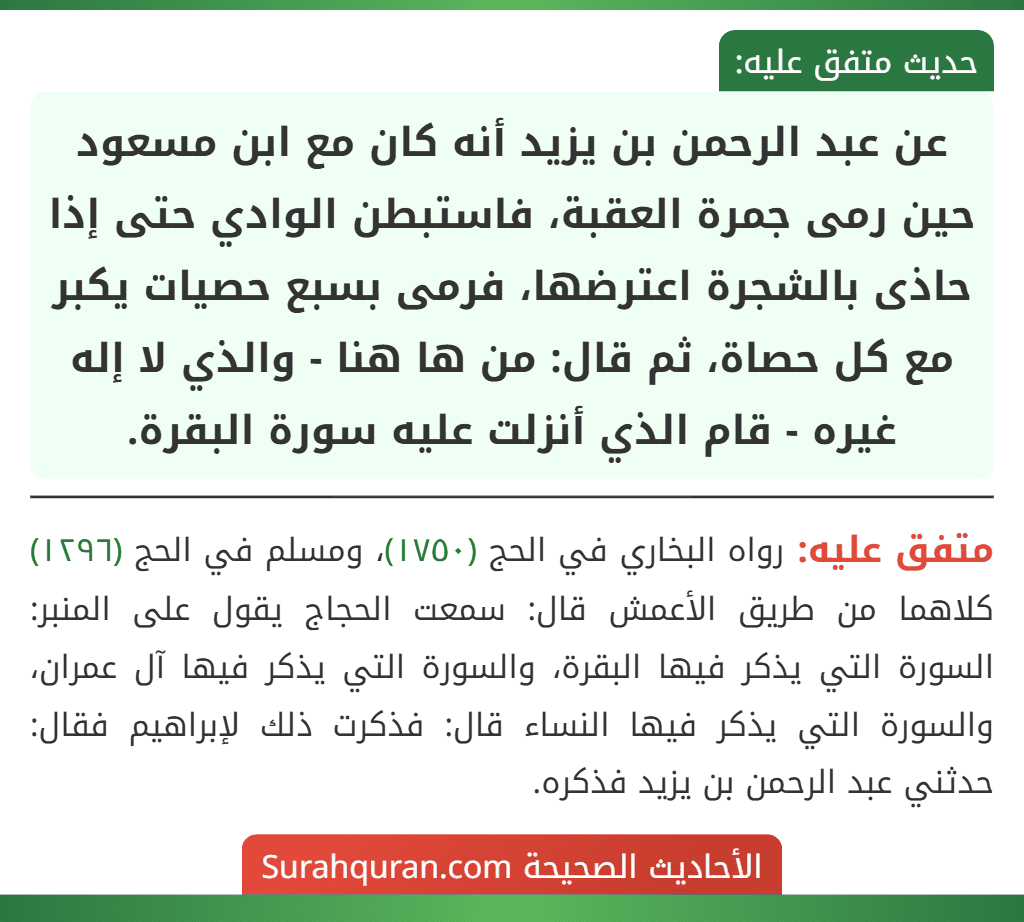 عن عبد الرحمن بن يزيد أنه كان مع ابن مسعود حين رمى جمرة العقبة، فاستبطن الوادي حتى إذا حاذى بالشجرة اعترضها، فرمى بسبع حصيات يكبر مع كل حصاة، ثم قال: من ها هنا - والذي لا إله غيره - قام الذي أنزلت عليه سورة البقرة. عن عبد الرحمن بن يزيد أنه كان مع ابن مسعود حين رمى جمرة العقبة، فاستبطن الوادي حتى إذا حاذى بالشجرة اعترضها، فرمى بسبع حصيات يكبر مع كل حصاة، ثم قال: من ها هنا - والذي لا إله غيره - قام الذي أنزلت عليه سورة البقرة.
