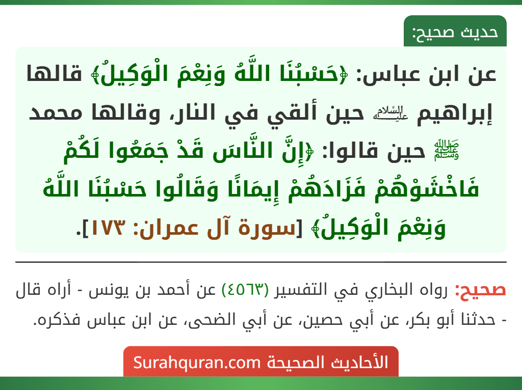 عن ابن عباس: ﴿حَسْبُنَا اللَّهُ وَنِعْمَ الْوَكِيلُ﴾ قالها إبراهيم ﵇ حين ألقي في النار، وقالها محمد ﷺ حين قالوا: ﴿إِنَّ النَّاسَ قَدْ جَمَعُوا لَكُمْ فَاخْشَوْهُمْ فَزَادَهُمْ إِيمَانًا وَقَالُوا حَسْبُنَا اللَّهُ وَنِعْمَ الْوَكِيلُ﴾ [سورة آل عمران: ١٧٣].