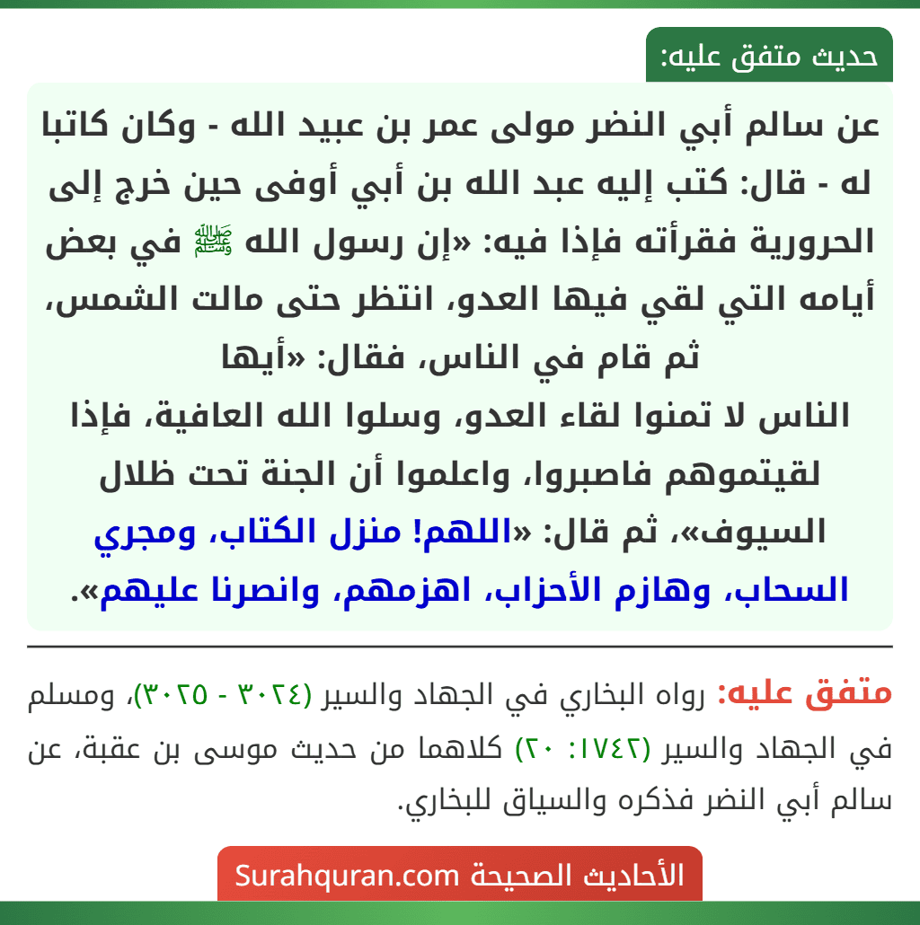 عن سالم أبي النضر مولى عمر بن عبيد الله - وكان كاتبا له - قال: كتب إليه عبد الله بن أبي أوفى حين خرج إلى الحرورية فقرأته فإذا فيه: «إن رسول الله ﷺ في بعض أيامه التي لقي فيها العدو، انتظر حتى مالت الشمس، ثم قام في الناس، فقال: «أيها
الناس لا تمنوا لقاء العدو، وسلوا الله العافية، فإذا لقيتموهم فاصبروا، واعلموا أن الجنة تحت ظلال السيوف»، ثم قال: «اللهم! منزل الكتاب، ومجري السحاب، وهازم الأحزاب، اهزمهم، وانصرنا عليهم».