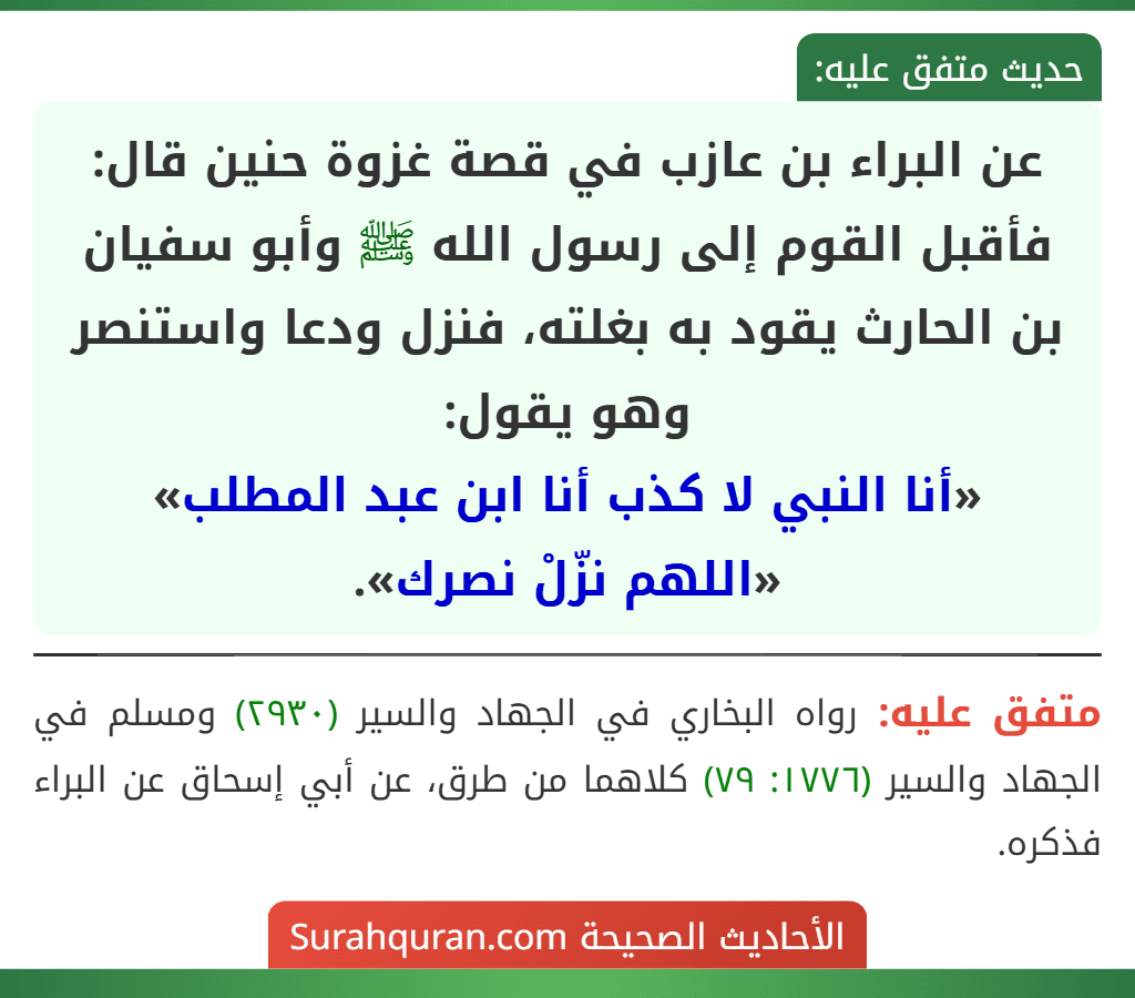 عن البراء بن عازب في قصة غزوة حنين قال: فأقبل القوم إلى رسول الله ﷺ وأبو سفيان بن الحارث يقود به بغلته، فنزل ودعا واستنصر وهو يقول:
«أنا النبي لا كذب أنا ابن عبد المطلب»
«اللهم نزّلْ نصرك».