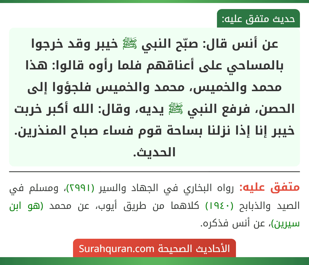 عن أنس قال: صبّح النبي ﷺ خيبر وقد خرجوا بالمساحي على أعناقهم فلما رأوه قالوا: هذا محمد والخميس، محمد والخميس فلجؤوا إلى الحصن، فرفع النبي ﷺ يديه، وقال: الله أكبر خربت خيبر إنا إذا نزلنا بساحة قوم فساء صباح المنذرين. الحديث.
