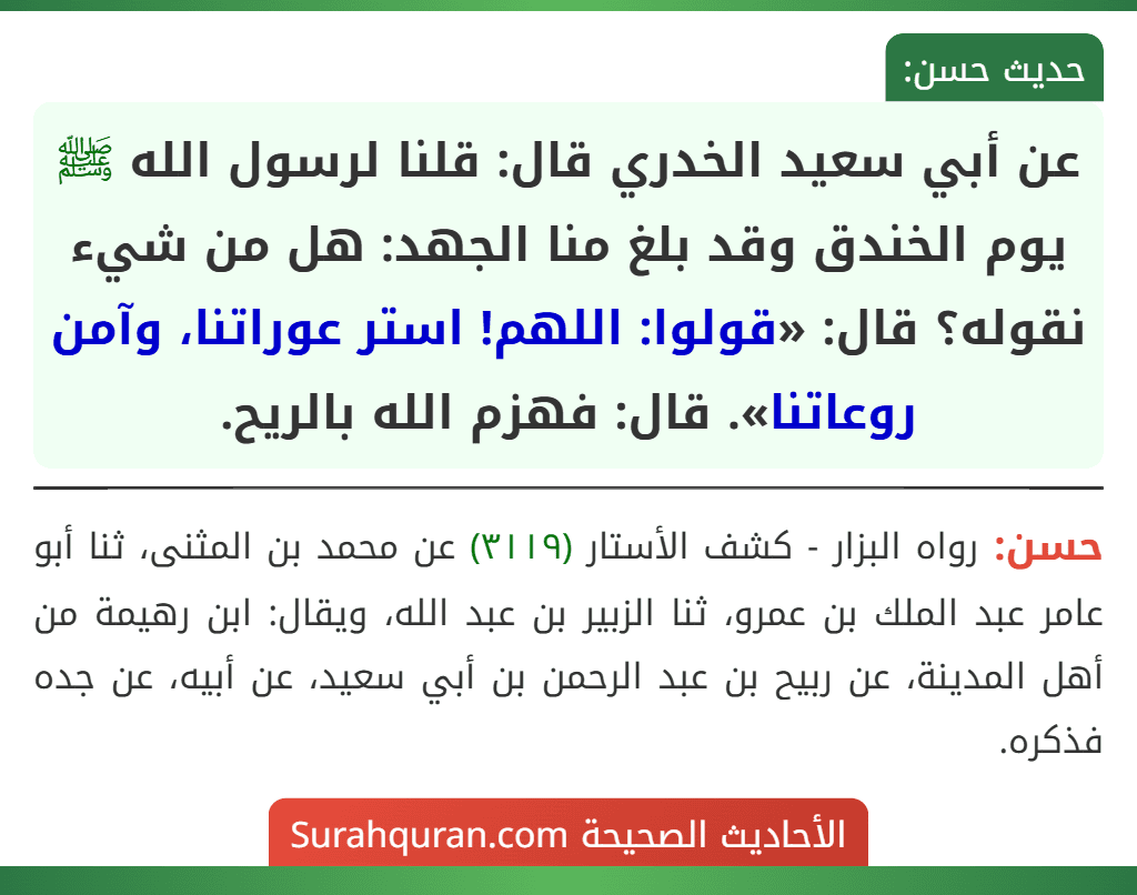 عن أبي سعيد الخدري قال: قلنا لرسول الله ﷺ يوم الخندق وقد بلغ منا الجهد: هل من شيء نقوله؟ قال: «قولوا: اللهم! استر عوراتنا، وآمن روعاتنا». قال: فهزم الله بالريح.