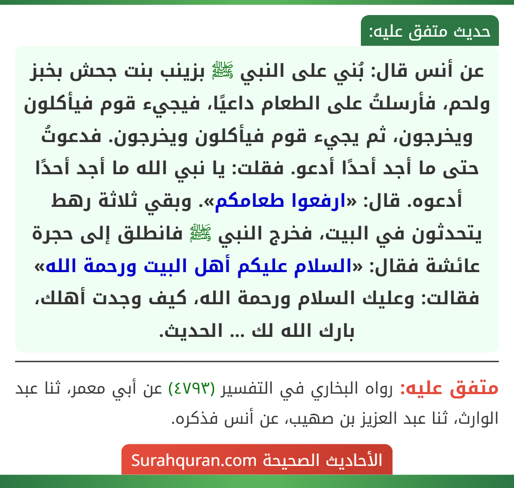عن أنس قال: بُني على النبي ﷺ بزينب بنت جحش بخبز ولحم، فأرسلتُ على الطعام داعيًا، فيجيء قوم فيأكلون ويخرجون، ثم يجيء قوم فيأكلون ويخرجون. فدعوتُ حتى ما أجد أحدًا أدعو. فقلت: يا نبي الله ما أجد أحدًا أدعوه. قال: «ارفعوا طعامكم». وبقي ثلاثة رهط يتحدثون في البيت، فخرج النبي ﷺ فانطلق إلى حجرة عائشة فقال: «السلام عليكم أهل البيت ورحمة الله» فقالت: وعليك السلام ورحمة الله، كيف وجدت أهلك، بارك الله لك ... الحديث.
