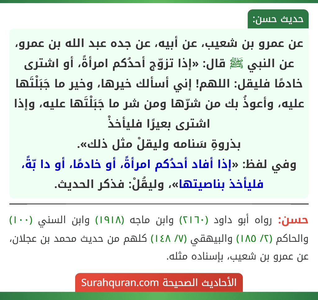 عن عمرو بن شعيب، عن أبيه، عن جده عبد الله بن عمرو، عن النبي ﷺ قال: «إذا تزوّج أحدُكم امرأةً، أو اشترى خادمًا فليقل: اللهم! إني أسألك خيرها، وخير ما جَبَلْتَها عليه، وأعوذُ بك من شرّها ومن شر ما جَبَلْتَها عليه، وإذا اشترى بعيرًا فليأخذْ
بذروةِ سَنامه وليقلْ مثل ذلك».
وفي لفظ: «إذا أفاد أحدُكم امرأةً، أو خادمًا، أو دا بّةً، فليأخذ بناصيتها»، وليقُلْ: فذكر الحديث.