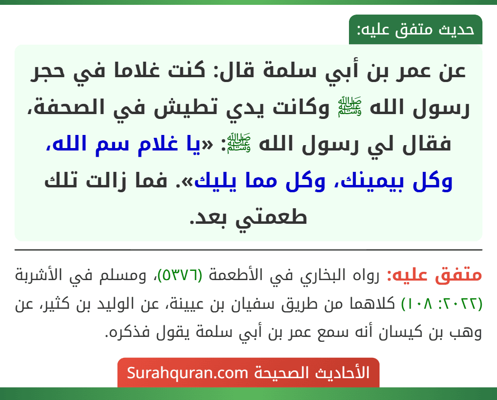 عن عمر بن أبي سلمة قال: كنت غلاما في حجر رسول الله ﷺ وكانت يدي تطيش في الصحفة، فقال لي رسول الله ﷺ: «يا غلام سم الله، وكل بيمينك، وكل مما يليك». فما زالت تلك طعمتي بعد.