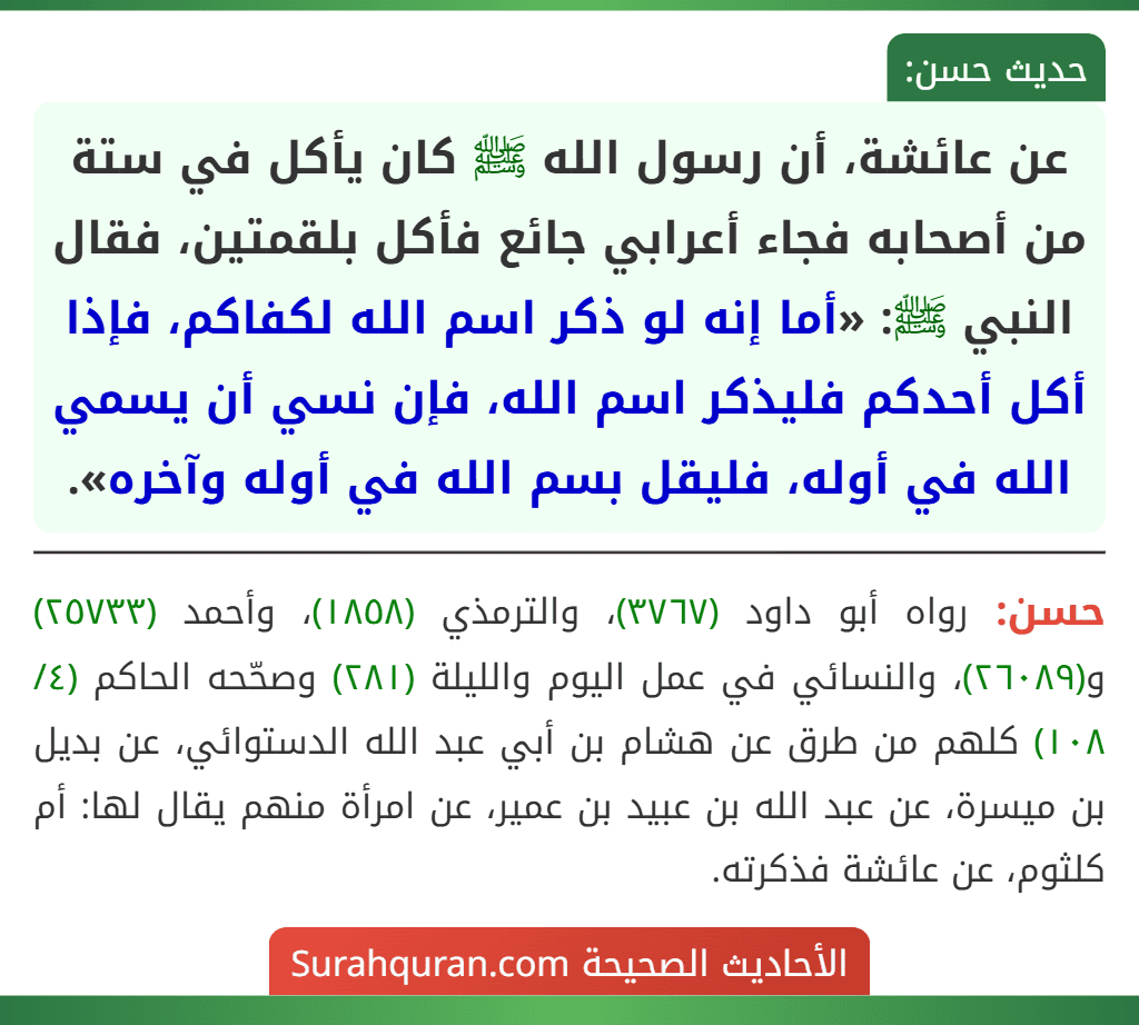 عن عائشة، أن رسول الله ﷺ كان يأكل في ستة من أصحابه فجاء أعرابي جائع فأكل بلقمتين، فقال النبي ﷺ: «أما إنه لو ذكر اسم الله لكفاكم، فإذا أكل أحدكم فليذكر اسم الله، فإن نسي أن يسمي الله في أوله، فليقل بسم الله في أوله وآخره».
