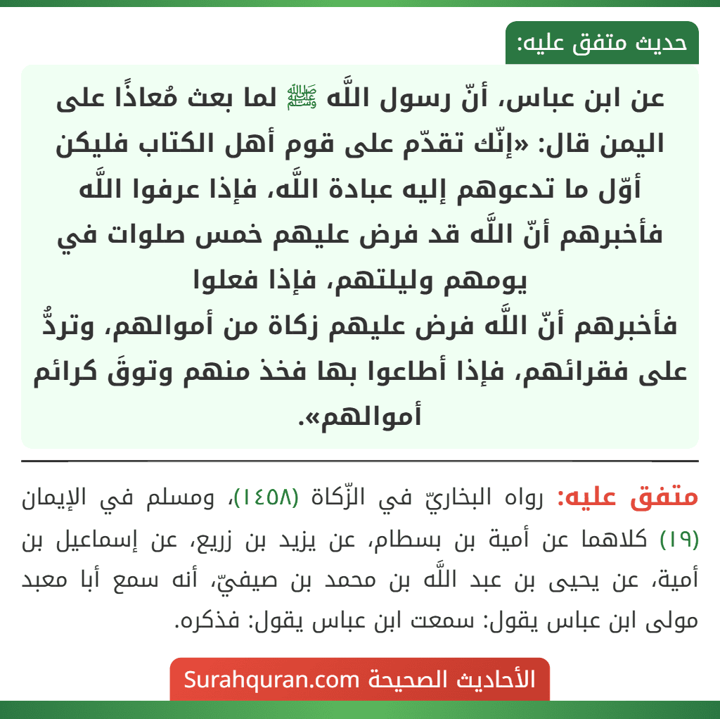 عن ابن عباس، أنّ رسول اللَّه ﷺ لما بعث مُعاذًا على اليمن قال: «إنّك تقدّم على قوم أهل الكتاب فليكن أوّل ما تدعوهم إليه عبادة اللَّه، فإذا عرفوا اللَّه فأخبرهم أنّ اللَّه قد فرض عليهم خمس صلوات في يومهم وليلتهم، فإذا فعلوا
فأخبرهم أنّ اللَّه فرض عليهم زكاة من أموالهم، وتردُّ على فقرائهم، فإذا أطاعوا بها فخذ منهم وتوقَ كرائم أموالهم».