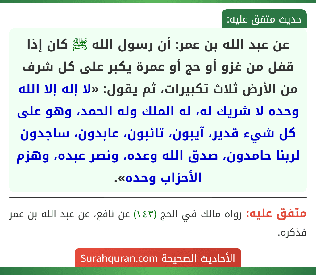 عن عبد الله بن عمر: أن رسول الله ﷺ كان إذا قفل من غزو أو حج أو عمرة يكبر على كل شرف من الأرض ثلاث تكبيرات، ثم يقول: «لا إله إلا الله وحده لا شريك له، له الملك وله الحمد، وهو على كل شيء قدير، آيبون، تائبون، عابدون، ساجدون لربنا حامدون، صدق الله وعده، ونصر عبده، وهزم الأحزاب وحده».