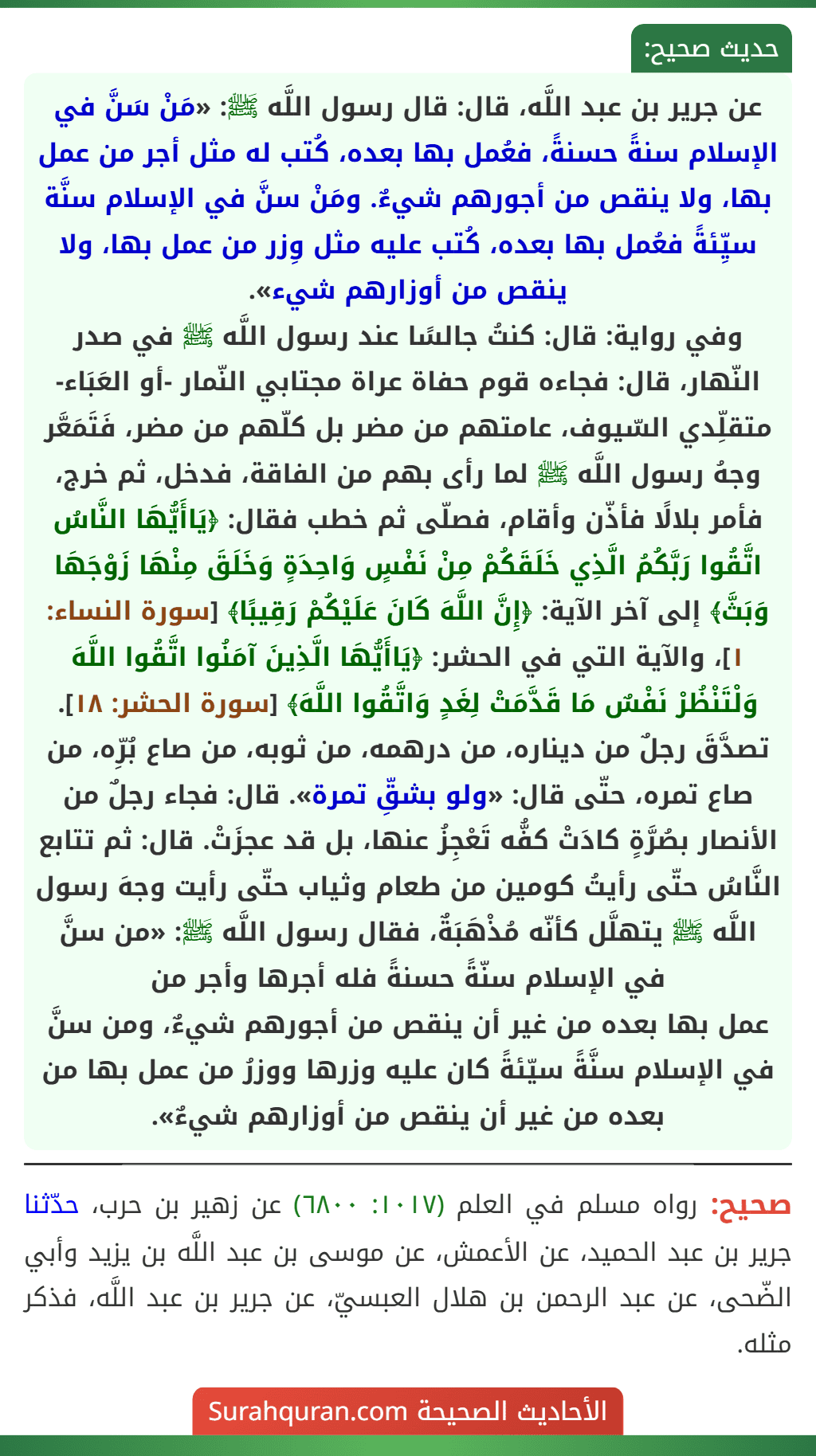عن جرير بن عبد اللَّه، قال: قال رسول اللَّه ﷺ: «مَنْ سَنَّ في الإسلام سنةً حسنةً، فعُمل بها بعده، كُتب له مثل أجر من عمل بها، ولا ينقص من أجورهم شيءٌ. ومَنْ سنَّ في الإسلام سنَّة سيِّئةً فعُمل بها بعده، كُتب عليه مثل وِزر من عمل بها، ولا ينقص من أوزارهم شيء».
وفي رواية: قال: كنتُ جالسًا عند رسول اللَّه ﷺ في صدر النّهار، قال: فجاءه قوم حفاة عراة مجتابي النّمار -أو العَبَاء- متقلِّدي السّيوف، عامتهم من مضر بل كلّهم من مضر، فَتَمَعَّر وجهُ رسول اللَّه ﷺ لما رأى بهم من الفاقة، فدخل، ثم خرج، فأمر بلالًا فأذّن وأقام، فصلّى ثم خطب فقال: ﴿يَاأَيُّهَا النَّاسُ اتَّقُوا رَبَّكُمُ الَّذِي خَلَقَكُمْ مِنْ نَفْسٍ وَاحِدَةٍ وَخَلَقَ مِنْهَا زَوْجَهَا وَبَثَّ﴾ إلى آخر الآية: ﴿إِنَّ اللَّهَ كَانَ عَلَيْكُمْ رَقِيبًا﴾ [سورة النساء: ١]، والآية التي في الحشر: ﴿يَاأَيُّهَا الَّذِينَ آمَنُوا اتَّقُوا اللَّهَ وَلْتَنْظُرْ نَفْسٌ مَا قَدَّمَتْ لِغَدٍ وَاتَّقُوا اللَّهَ﴾ [سورة الحشر: ١٨]. تصدَّقَ رجلٌ من ديناره، من درهمه، من ثوبه، من صاع بُرِّه، من صاع تمره، حتّى قال: «ولو بشقِّ تمرة». قال: فجاء رجلٌ من الأنصار بصُرَّةٍ كادَتْ كفُّه تَعْجِزُ عنها، بل قد عجزَتْ. قال: ثم تتابع النَّاسُ حتّى رأيتُ كومين من طعام وثياب حتّى رأيت وجهَ رسول اللَّه ﷺ يتهلَّل كأنّه مُذْهَبَةٌ، فقال رسول اللَّه ﷺ: «من سنَّ في الإسلام سنّةً حسنةً فله أجرها وأجر من
عمل بها بعده من غير أن ينقص من أجورهم شيءٌ، ومن سنَّ في الإسلام سنَّةً سيّئةً كان عليه وزرها ووزرُ من عمل بها من بعده من غير أن ينقص من أوزارهم شيءٌ».