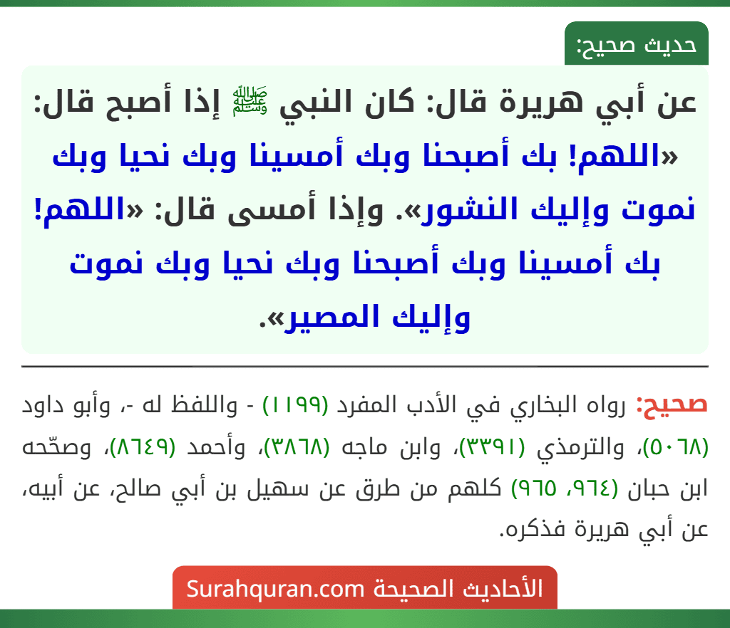 عن أبي هريرة قال: كان النبي ﷺ إذا أصبح قال: «اللهم! بك أصبحنا وبك أمسينا وبك نحيا وبك نموت وإليك النشور». وإذا أمسى قال: «اللهم! بك أمسينا وبك أصبحنا وبك نحيا وبك نموت وإليك المصير».