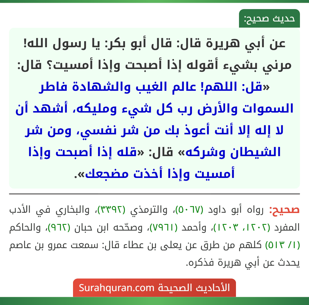 عن أبي هريرة قال: قال أبو بكر: يا رسول الله! مرني بشيء أقوله إذا أصبحت وإذا أمسيت؟ قال: «قل: اللهم! عالم الغيب والشهادة فاطر السموات والأرض رب كل شيء ومليكه، أشهد أن لا إله إلا أنت أعوذ بك من شر نفسي، ومن شر الشيطان وشركه» قال: «قله إذا أصبحت وإذا أمسيت وإذا أخذت مضجعك».
