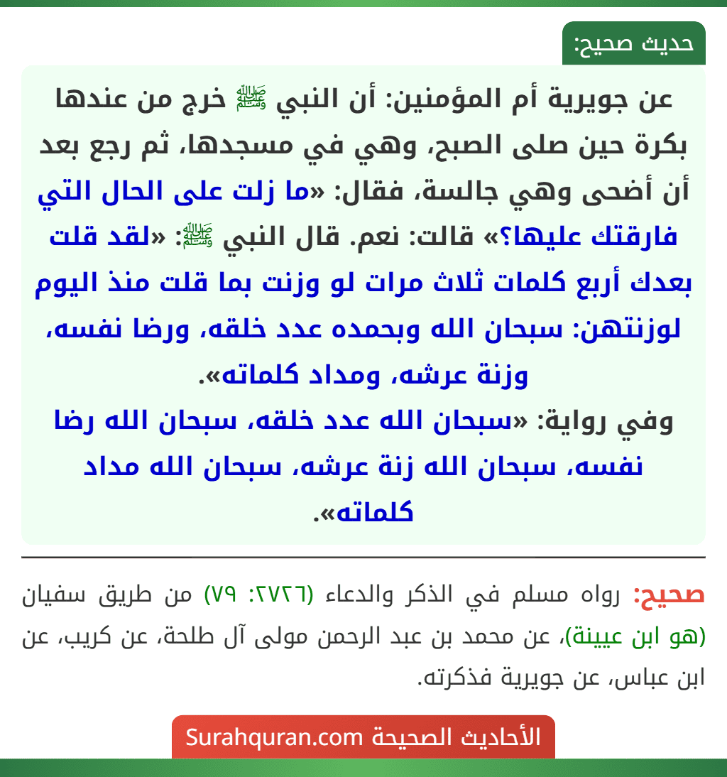 عن جويرية أم المؤمنين: أن النبي ﷺ خرج من عندها بكرة حين صلى الصبح، وهي في مسجدها، ثم رجع بعد أن أضحى وهي جالسة، فقال: «ما زلت على الحال التي فارقتك عليها؟» قالت: نعم. قال النبي ﷺ: «لقد قلت بعدك أربع كلمات ثلاث مرات لو وزنت بما قلت منذ اليوم لوزنتهن: سبحان الله وبحمده عدد خلقه، ورضا نفسه، وزنة عرشه، ومداد كلماته».
وفي رواية: «سبحان الله عدد خلقه، سبحان الله رضا نفسه، سبحان الله زنة عرشه، سبحان الله مداد كلماته».