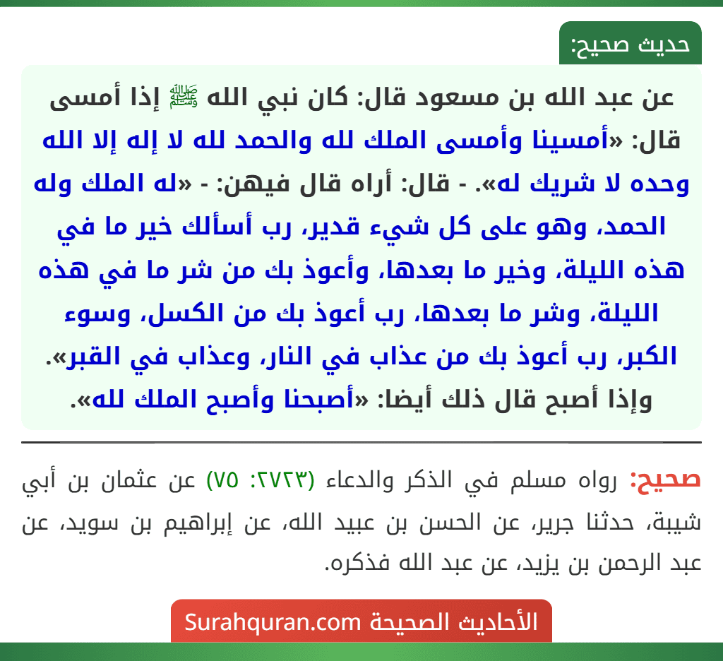 عن عبد الله بن مسعود قال: كان نبي الله ﷺ إذا أمسى قال: «أمسينا وأمسى الملك لله والحمد لله لا إله إلا الله وحده لا شريك له». - قال: أراه قال فيهن: - «له الملك وله الحمد، وهو على كل شيء قدير، رب أسألك خير ما في هذه الليلة، وخير ما بعدها، وأعوذ بك من شر ما في هذه الليلة، وشر ما بعدها، رب أعوذ بك من الكسل، وسوء الكبر، رب أعوذ بك من عذاب في النار، وعذاب في القبر». وإذا أصبح قال ذلك أيضا: «أصبحنا وأصبح الملك لله».