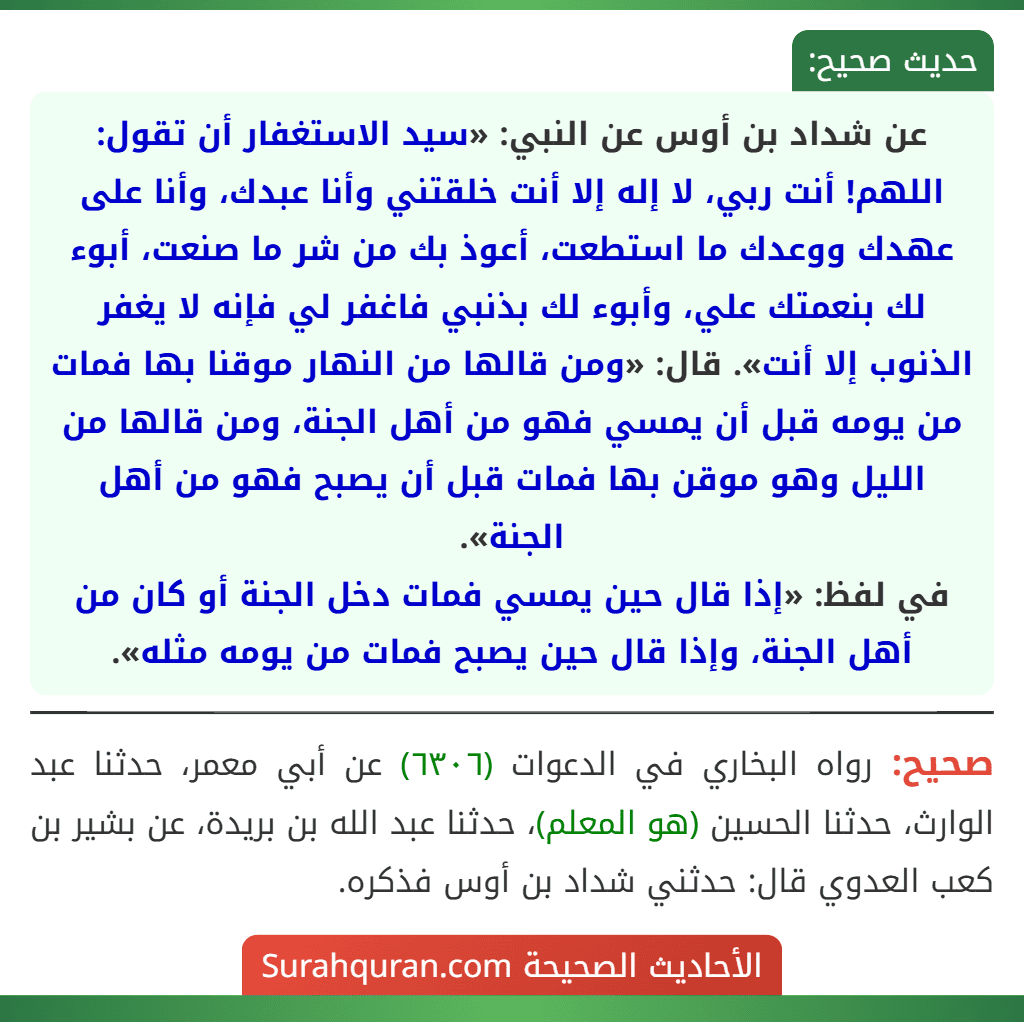 عن شداد بن أوس عن النبي: «سيد الاستغفار أن تقول: اللهم! أنت ربي، لا إله إلا أنت خلقتني وأنا عبدك، وأنا على عهدك ووعدك ما استطعت، أعوذ بك من شر ما صنعت، أبوء لك بنعمتك علي، وأبوء لك بذنبي فاغفر لي فإنه لا يغفر الذنوب إلا أنت». قال: «ومن قالها من النهار موقنا بها فمات من يومه قبل أن يمسي فهو من أهل الجنة، ومن قالها من الليل وهو موقن بها فمات قبل أن يصبح فهو من أهل الجنة».
في لفظ: «إذا قال حين يمسي فمات دخل الجنة أو كان من أهل الجنة، وإذا قال حين يصبح فمات من يومه مثله».
