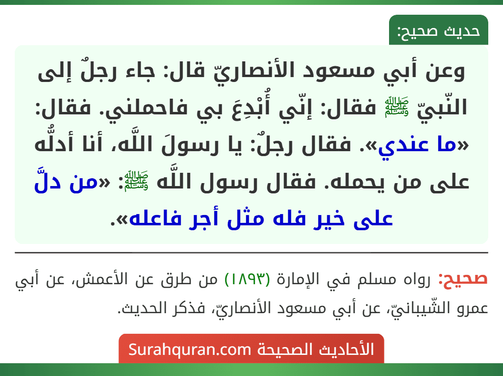 وعن أبي مسعود الأنصاريّ قال: جاء رجلٌ إلى النّبيّ ﷺ فقال: إنّي أُبْدِعَ بي فاحملني. فقال: «ما عندي». فقال رجلٌ: يا رسولَ اللَّه، أنا أدلُّه على من يحمله. فقال رسول اللَّه ﷺ: «من دلَّ على خير فله مثل أجر فاعله». وعن أبي مسعود الأنصاريّ قال: جاء رجلٌ إلى النّبيّ ﷺ فقال: إنّي أُبْدِعَ بي فاحملني. فقال: «ما عندي». فقال رجلٌ: يا رسولَ اللَّه، أنا أدلُّه على من يحمله. فقال رسول اللَّه ﷺ: «من دلَّ على خير فله مثل أجر فاعله».